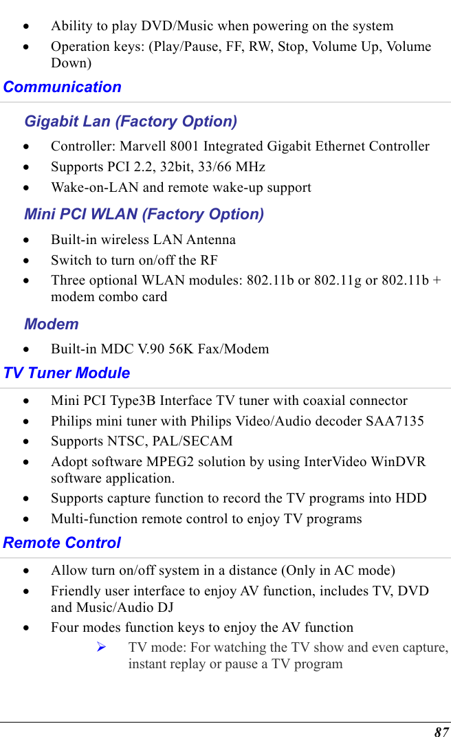  87 •  Ability to play DVD/Music when powering on the system •  Operation keys: (Play/Pause, FF, RW, Stop, Volume Up, Volume Down) Communication Gigabit Lan (Factory Option) •  Controller: Marvell 8001 Integrated Gigabit Ethernet Controller •  Supports PCI 2.2, 32bit, 33/66 MHz •  Wake-on-LAN and remote wake-up support Mini PCI WLAN (Factory Option) •  Built-in wireless LAN Antenna •  Switch to turn on/off the RF •  Three optional WLAN modules: 802.11b or 802.11g or 802.11b + modem combo card Modem •  Built-in MDC V.90 56K Fax/Modem TV Tuner Module •  Mini PCI Type3B Interface TV tuner with coaxial connector •  Philips mini tuner with Philips Video/Audio decoder SAA7135 •  Supports NTSC, PAL/SECAM •  Adopt software MPEG2 solution by using InterVideo WinDVR software application. •  Supports capture function to record the TV programs into HDD •  Multi-function remote control to enjoy TV programs Remote Control •  Allow turn on/off system in a distance (Only in AC mode) •  Friendly user interface to enjoy AV function, includes TV, DVD and Music/Audio DJ •  Four modes function keys to enjoy the AV function   TV mode: For watching the TV show and even capture, instant replay or pause a TV program 