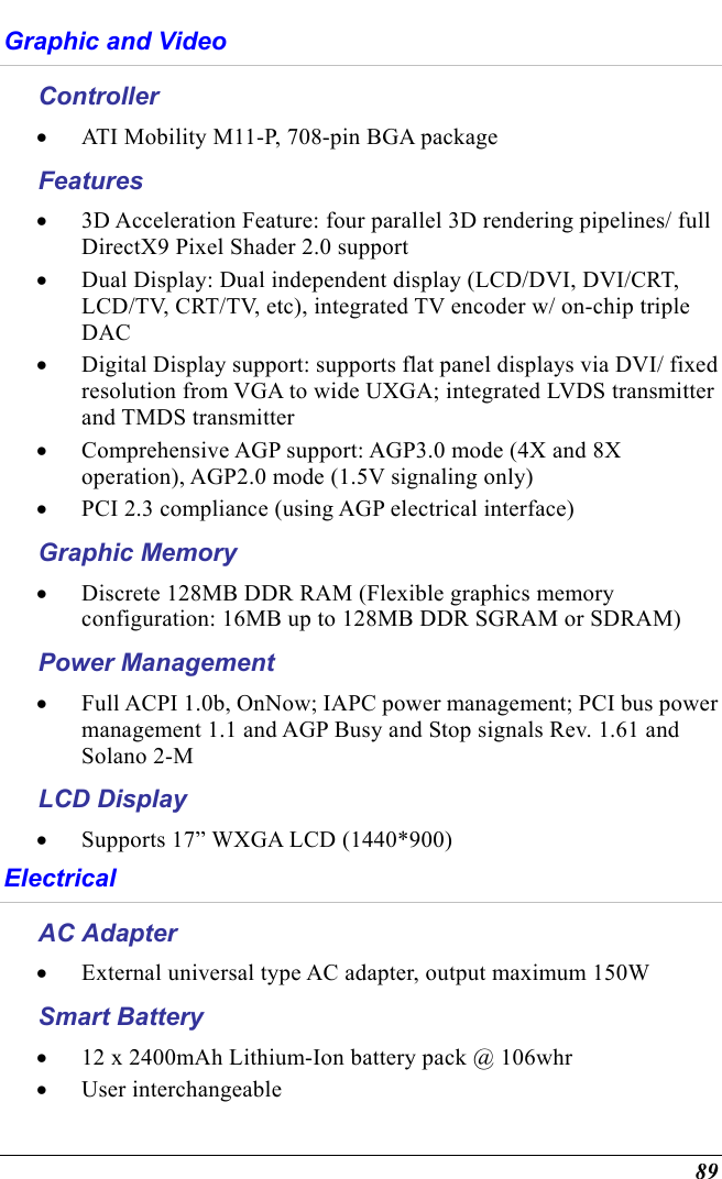  89 Graphic and Video Controller •  ATI Mobility M11-P, 708-pin BGA package Features •  3D Acceleration Feature: four parallel 3D rendering pipelines/ full DirectX9 Pixel Shader 2.0 support •  Dual Display: Dual independent display (LCD/DVI, DVI/CRT, LCD/TV, CRT/TV, etc), integrated TV encoder w/ on-chip triple DAC •  Digital Display support: supports flat panel displays via DVI/ fixed resolution from VGA to wide UXGA; integrated LVDS transmitter and TMDS transmitter •  Comprehensive AGP support: AGP3.0 mode (4X and 8X operation), AGP2.0 mode (1.5V signaling only) •  PCI 2.3 compliance (using AGP electrical interface) Graphic Memory •  Discrete 128MB DDR RAM (Flexible graphics memory configuration: 16MB up to 128MB DDR SGRAM or SDRAM) Power Management •  Full ACPI 1.0b, OnNow; IAPC power management; PCI bus power management 1.1 and AGP Busy and Stop signals Rev. 1.61 and Solano 2-M LCD Display •  Supports 17” WXGA LCD (1440*900)   Electrical  AC Adapter •  External universal type AC adapter, output maximum 150W Smart Battery •  12 x 2400mAh Lithium-Ion battery pack @ 106whr  •  User interchangeable 