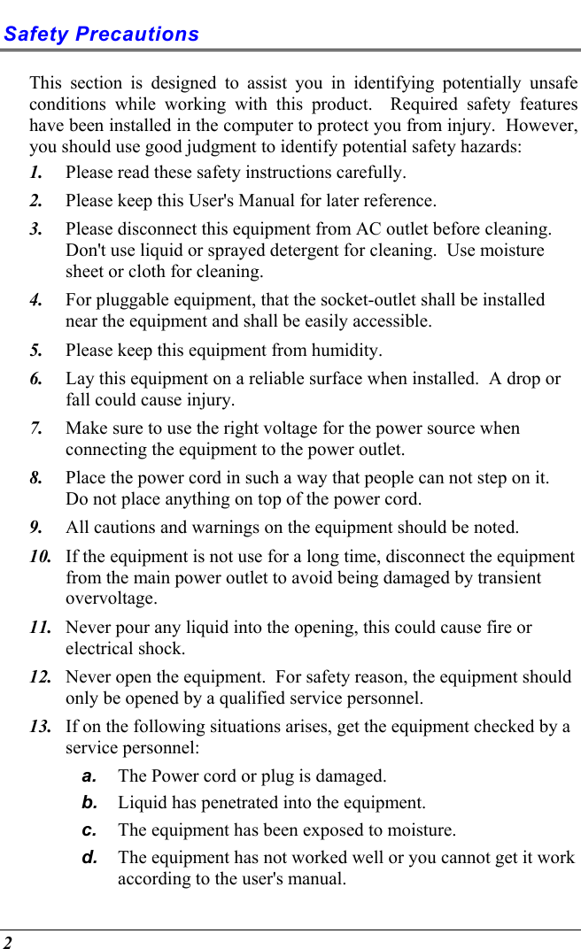  2 Safety Precautions This section is designed to assist you in identifying potentially unsafe conditions while working with this product.  Required safety features have been installed in the computer to protect you from injury.  However, you should use good judgment to identify potential safety hazards: 1.  Please read these safety instructions carefully. 2.  Please keep this User&apos;s Manual for later reference. 3.  Please disconnect this equipment from AC outlet before cleaning.  Don&apos;t use liquid or sprayed detergent for cleaning.  Use moisture sheet or cloth for cleaning. 4.  For pluggable equipment, that the socket-outlet shall be installed near the equipment and shall be easily accessible. 5.  Please keep this equipment from humidity. 6.  Lay this equipment on a reliable surface when installed.  A drop or fall could cause injury. 7.  Make sure to use the right voltage for the power source when connecting the equipment to the power outlet. 8.  Place the power cord in such a way that people can not step on it.  Do not place anything on top of the power cord. 9.  All cautions and warnings on the equipment should be noted. 10.  If the equipment is not use for a long time, disconnect the equipment from the main power outlet to avoid being damaged by transient overvoltage. 11.  Never pour any liquid into the opening, this could cause fire or electrical shock. 12.  Never open the equipment.  For safety reason, the equipment should only be opened by a qualified service personnel. 13.  If on the following situations arises, get the equipment checked by a service personnel: a.  The Power cord or plug is damaged. b.  Liquid has penetrated into the equipment. c.  The equipment has been exposed to moisture. d.  The equipment has not worked well or you cannot get it work according to the user&apos;s manual. 