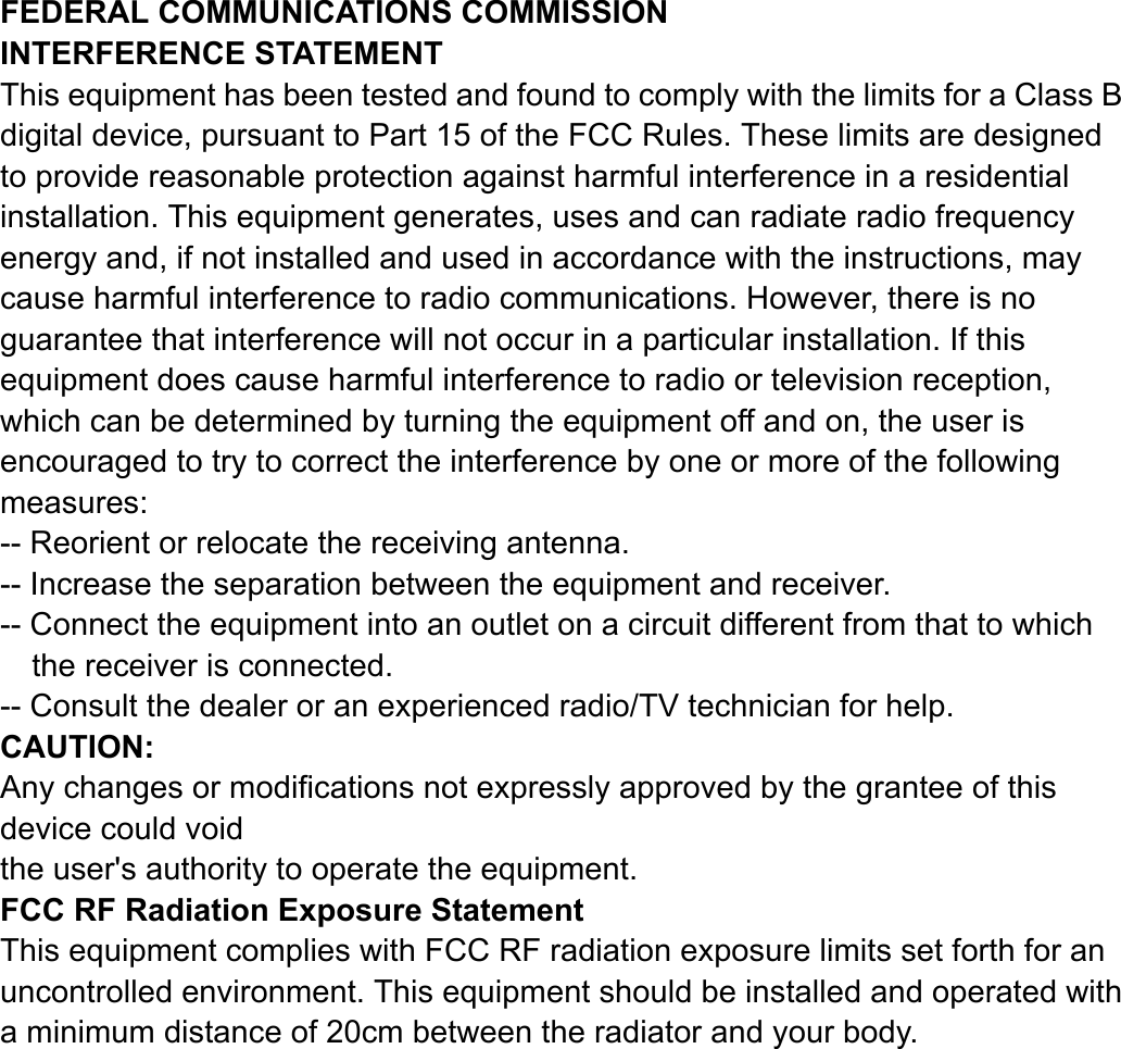 FEDERAL COMMUNICATIONS COMMISSION INTERFERENCE STATEMENT This equipment has been tested and found to comply with the limits for a Class B digital device, pursuant to Part 15 of the FCC Rules. These limits are designed to provide reasonable protection against harmful interference in a residential installation. This equipment generates, uses and can radiate radio frequency energy and, if not installed and used in accordance with the instructions, may cause harmful interference to radio communications. However, there is no guarantee that interference will not occur in a particular installation. If this equipment does cause harmful interference to radio or television reception, which can be determined by turning the equipment off and on, the user is encouraged to try to correct the interference by one or more of the following measures: -- Reorient or relocate the receiving antenna. -- Increase the separation between the equipment and receiver. -- Connect the equipment into an outlet on a circuit different from that to which the receiver is connected. -- Consult the dealer or an experienced radio/TV technician for help. CAUTION:  Any changes or modifications not expressly approved by the grantee of this device could void the user&apos;s authority to operate the equipment.  FCC RF Radiation Exposure Statement This equipment complies with FCC RF radiation exposure limits set forth for an uncontrolled environment. This equipment should be installed and operated with a minimum distance of 20cm between the radiator and your body.  