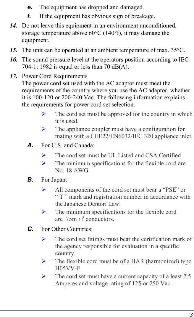  3 e.  The equipment has dropped and damaged. f.  If the equipment has obvious sign of breakage. 14.  Do not leave this equipment in an environment unconditioned, storage temperature above 60°C (140°f), it may damage the equipment. 15.  The unit can be operated at an ambient temperature of max. 35°C. 16.  The sound pressure level at the operators position according to IEC 704-1: 1982 is equal or less than 70 dB(A). 17.  Power Cord Requirements The power cord set used with the AC adaptor must meet the requirements of the country where you use the AC adaptor, whether it is 100-120 or 200-240 Vac. The following information explains the requirements for power cord set selection.   The cord set must be approved for the country in which it is used.   The appliance coupler must have a configuration for mating with a CEE22/EN6032/IEC 320 appliance inlet. A.  For U.S. and Canada:   The cord set must be UL Listed and CSA Certified.   The minimum specifications for the flexible cord are No. 18 AWG. B.  For Japan:   All components of the cord set must bear a “PSE” or “ T ” mark and registration number in accordance with the Japanese Dentori Law.   The minimum specifications for the flexible cord are .75m ㎡ conductors. C.  For Other Countries:   The cord set fittings must bear the certification mark of the agency responsible for evaluation in a specific country.   The flexible cord must be of a HAR (harmonized) type H05VV-F.   The cord set must have a current capacity of a least 2.5 Amperes and voltage rating of 125 or 250 Vac. 