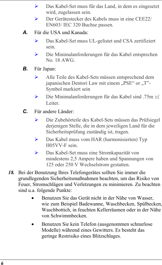  6   Das Kabel-Set muss für das Land, in dem es eingesetzt wird, zugelassen sein.   Der Gerätestecker des Kabels muss in eine CEE22/ EN603/ IEC 320 Buchse passen. A.  Für die USA und Kanada:   Das Kabel-Set muss UL-gelistet und CSA zertifiziert sein.   Die Minimalanforderungen für das Kabel entsprechen No. 18 AWG. B.  Für Japan:   Alle Teile des Kabel-Sets müssen entsprechend dem japanischen Dentori Law mit einem „PSE“ or „T”-Symbol markiert sein   Die Minimalanforderungen für das Kabel sind .75m ㎡ Leiter. C.  Für andere Länder:   Die Zubehörteile des Kabel-Sets müssen das Prüfsiegel derjenigen Stelle, die in dem jeweiligen Land für die Sicherheitsprüfung zuständig ist, tragen.   Das Kabel muss vom HAR (harmonisierten) Typ H05VV-F sein.   Das Kabel-Set muss eine Stromkapazität von mindestens 2,5 Ampere haben und Spannungen von 125 oder 250 V Wechselstrom gestatten. 18.  Bei der Benutzung Ihres Telefongerätes sollten Sie immer die grundlegenden Sicherheitsmaßnahmen beachten, um das Risiko von Feuer, Stromschlägen und Verletzungen zu minimieren. Zu beachten sind u.a. folgende Punkte:  •  Benutzen Sie das Gerät nicht in der Nähe von Wasser, wie zum Beispiel Badewanne, Waschbecken, Spülbecken, Waschbottich, in feuchten Kellerräumen oder in der Nähe von Schwimmbecken.  •  Benutzen Sie kein Telefon (ausgenommen schnurlose Modelle) während eines Gewitters. Es besteht das geringe Restrisiko eines Blitzschlages.  