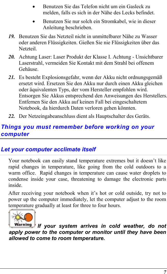  7 •  Benutzen Sie das Telefon nicht um ein Gasleck zu melden, falls es sich in der Nähe des Lecks befindet. •  Benutzen Sie nur solch ein Stromkabel, wie in dieser Anleitung beschrieben. 19.  Benutzen Sie das Netzteil nicht in unmittelbarer Nähe zu Wasser oder anderen Flüssigkeiten. Gießen Sie nie Flüssigkeiten über das Netzteil. 20.  Achtung Laser: Laser Produkt der Klasse I. Achtung - Unsichtbarer Laserstrahl, vermeiden Sie Kontakt mit dem Strahl bei offenem Gehäuse. 21.  Es besteht Explosionsgefahr, wenn der Akku nicht ordnungsgemäß ersetzt wird. Ersetzen Sie den Akku nur durch einen Akku gleichen oder äquivalenten Typs, der vom Hersteller empfohlen wird. Entsorgen Sie Akkus entsprechend den Anweisungen des Herstellers. Entfernen Sie den Akku auf keinen Fall bei eingeschaltetem Notebook, da hierdurch Daten verloren gehen könnten. 22.  Der Netzeingabeanschluss dient als Hauptschalter des Geräts. Things you must remember before working on your computer Let your computer acclimate itself Your notebook can easily stand temperature extremes but it doesn’t like rapid changes in temperature, like going from the cold outdoors to a warm office.  Rapid changes in temperature can cause water droplets to condense inside your case, threatening to damage the electronic parts inside.   After receiving your notebook when it’s hot or cold outside, try not to power up the computer immediately, let the computer adjust to the room temperature gradually at least for three to four hours.  If your system arrives in cold weather, do not apply power to the computer or monitor until they have been allowed to come to room temperature. 