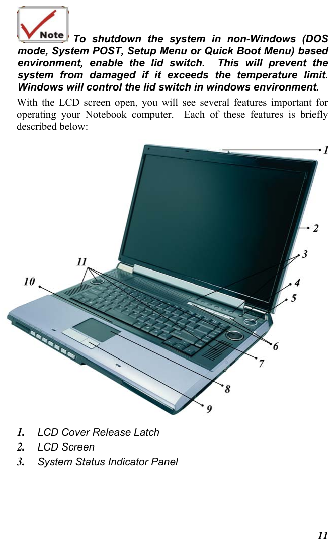  11  To shutdown the system in non-Windows (DOS mode, System POST, Setup Menu or Quick Boot Menu) based environment, enable the lid switch.  This will prevent the system from damaged if it exceeds the temperature limit.  Windows will control the lid switch in windows environment. With the LCD screen open, you will see several features important for operating your Notebook computer.  Each of these features is briefly described below:  1.  LCD Cover Release Latch 2.  LCD Screen 3.  System Status Indicator Panel 