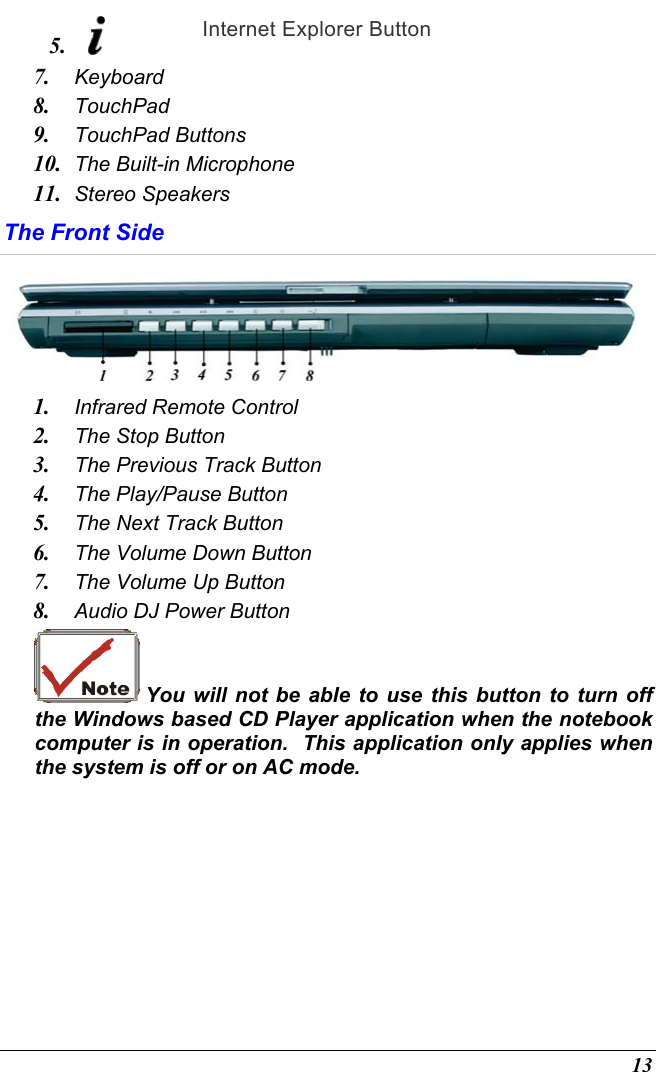  13 5.   Internet Explorer Button 7.  Keyboard 8.  TouchPad 9.  TouchPad Buttons 10.  The Built-in Microphone 11.  Stereo Speakers The Front Side  1.  Infrared Remote Control  2.  The Stop Button  3.  The Previous Track Button 4.  The Play/Pause Button 5.  The Next Track Button 6.  The Volume Down Button 7.  The Volume Up Button 8.  Audio DJ Power Button  You will not be able to use this button to turn off the Windows based CD Player application when the notebook computer is in operation.  This application only applies when the system is off or on AC mode. 