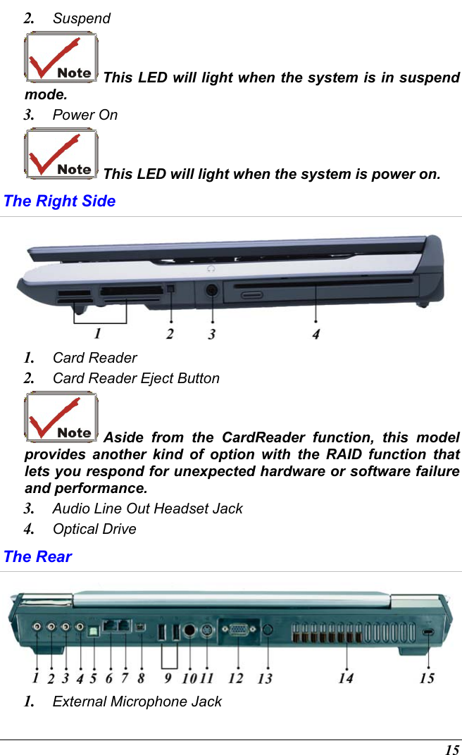  15 2.  Suspend  This LED will light when the system is in suspend mode. 3.  Power On  This LED will light when the system is power on. The Right Side  1.  Card Reader 2.  Card Reader Eject Button  Aside from the CardReader function, this model provides another kind of option with the RAID function that lets you respond for unexpected hardware or software failure and performance. 3.  Audio Line Out Headset Jack 4.  Optical Drive The Rear  1.  External Microphone Jack  
