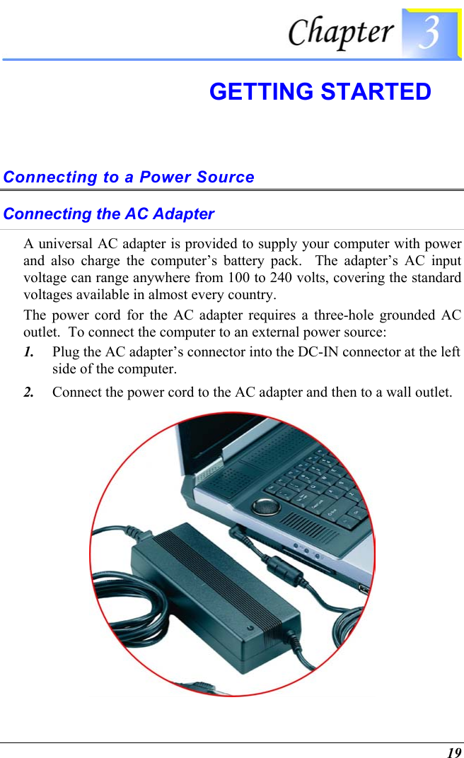  19  GETTING STARTED Connecting to a Power Source Connecting the AC Adapter A universal AC adapter is provided to supply your computer with power and also charge the computer’s battery pack.  The adapter’s AC input voltage can range anywhere from 100 to 240 volts, covering the standard voltages available in almost every country.  The power cord for the AC adapter requires a three-hole grounded AC outlet.  To connect the computer to an external power source: 1.  Plug the AC adapter’s connector into the DC-IN connector at the left side of the computer. 2.  Connect the power cord to the AC adapter and then to a wall outlet.  