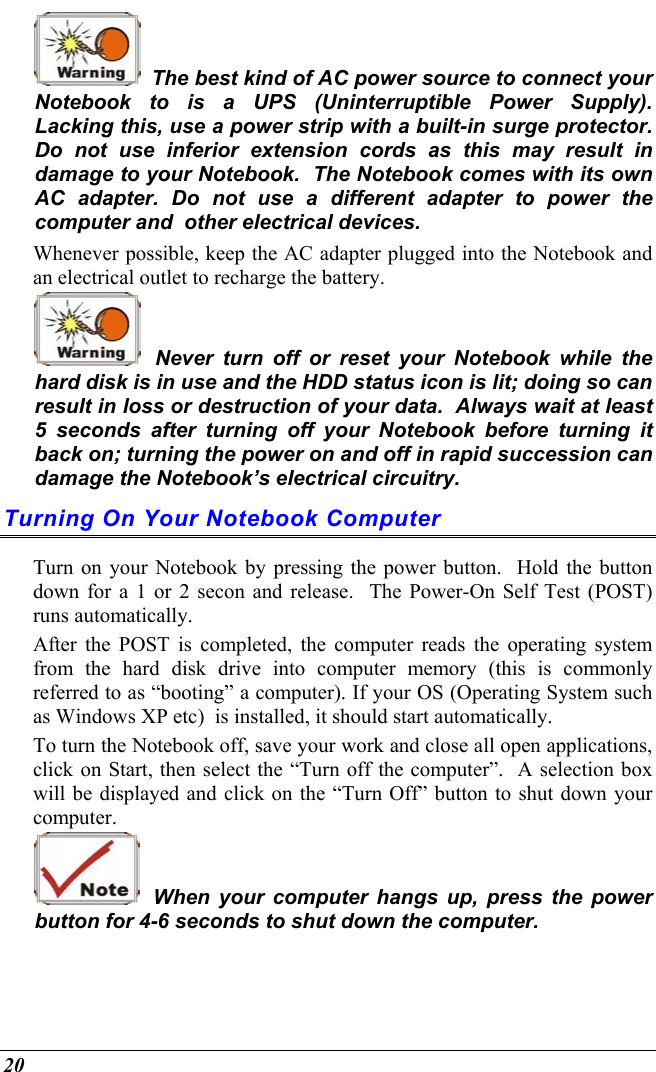  20   The best kind of AC power source to connect your Notebook to is a UPS (Uninterruptible Power Supply).  Lacking this, use a power strip with a built-in surge protector.  Do not use inferior extension cords as this may result in damage to your Notebook.  The Notebook comes with its own AC adapter. Do not use a different adapter to power the computer and  other electrical devices. Whenever possible, keep the AC adapter plugged into the Notebook and an electrical outlet to recharge the battery.     Never turn off or reset your Notebook while the hard disk is in use and the HDD status icon is lit; doing so can result in loss or destruction of your data.  Always wait at least 5 seconds after turning off your Notebook before turning it back on; turning the power on and off in rapid succession can damage the Notebook’s electrical circuitry. Turning On Your Notebook Computer Turn on your Notebook by pressing the power button.  Hold the button down for a 1 or 2 secon and release.  The Power-On Self Test (POST) runs automatically.   After the POST is completed, the computer reads the operating system from the hard disk drive into computer memory (this is commonly referred to as “booting” a computer). If your OS (Operating System such as Windows XP etc)  is installed, it should start automatically. To turn the Notebook off, save your work and close all open applications, click on Start, then select the “Turn off the computer”.  A selection box will be displayed and click on the “Turn Off” button to shut down your computer.   When your computer hangs up, press the power button for 4-6 seconds to shut down the computer. 