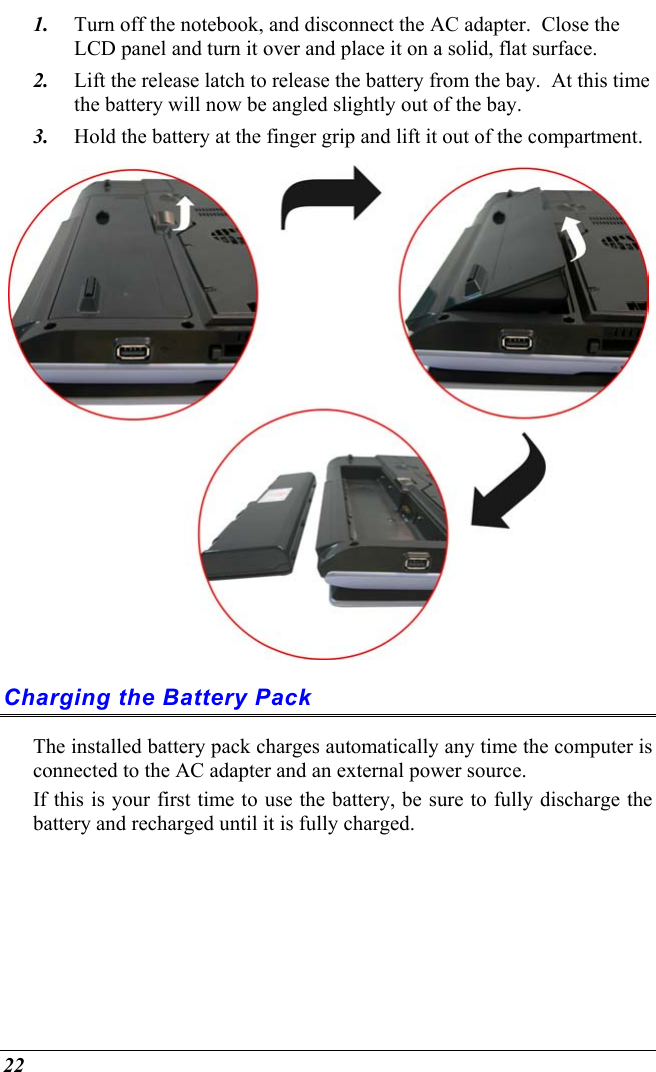  22 1.  Turn off the notebook, and disconnect the AC adapter.  Close the LCD panel and turn it over and place it on a solid, flat surface.   2.  Lift the release latch to release the battery from the bay.  At this time the battery will now be angled slightly out of the bay. 3.  Hold the battery at the finger grip and lift it out of the compartment.  Charging the Battery Pack The installed battery pack charges automatically any time the computer is connected to the AC adapter and an external power source.   If this is your first time to use the battery, be sure to fully discharge the battery and recharged until it is fully charged. 