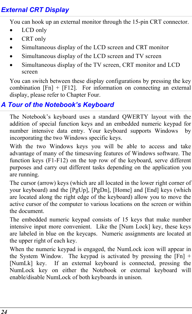  24 External CRT Display You can hook up an external monitor through the 15-pin CRT connector.   •  LCD only •  CRT only •  Simultaneous display of the LCD screen and CRT monitor •  Simultaneous display of the LCD screen and TV screen •  Simultaneous display of the TV screen, CRT monitor and LCD screen You can switch between these display configurations by pressing the key combination [Fn] + [F12].  For information on connecting an external display, please refer to Chapter Four. A Tour of the Notebook’s Keyboard The Notebook’s keyboard uses a standard QWERTY layout with the addition of special function keys and an embedded numeric keypad for number intensive data entry. Your keyboard supports Windows  by incorporating the two Windows specific keys.   With the two Windows keys you will be able to access and take advantage of many of the timesaving features of Windows software. The function keys (F1-F12) on the top row of the keyboard, serve different purposes and carry out different tasks depending on the application you are running.   The cursor (arrow) keys (which are all located in the lower right corner of your keyboard) and the [PgUp], [PgDn], [Home] and [End] keys (which are located along the right edge of the keyboard) allow you to move the active cursor of the computer to various locations on the screen or within the document. The embedded numeric keypad consists of 15 keys that make number intensive input more convenient.  Like the [Num Lock] key, these keys are labeled in blue on the keycaps.  Numeric assignments are located at the upper right of each key.   When the numeric keypad is engaged, the NumLock icon will appear in the System Window.  The keypad is activated by pressing the [Fn] + [NumLk] key.  If an external keyboard is connected, pressing the NumLock key on either the Notebook or external keyboard will enable/disable NumLock of both keyboards in unison. 