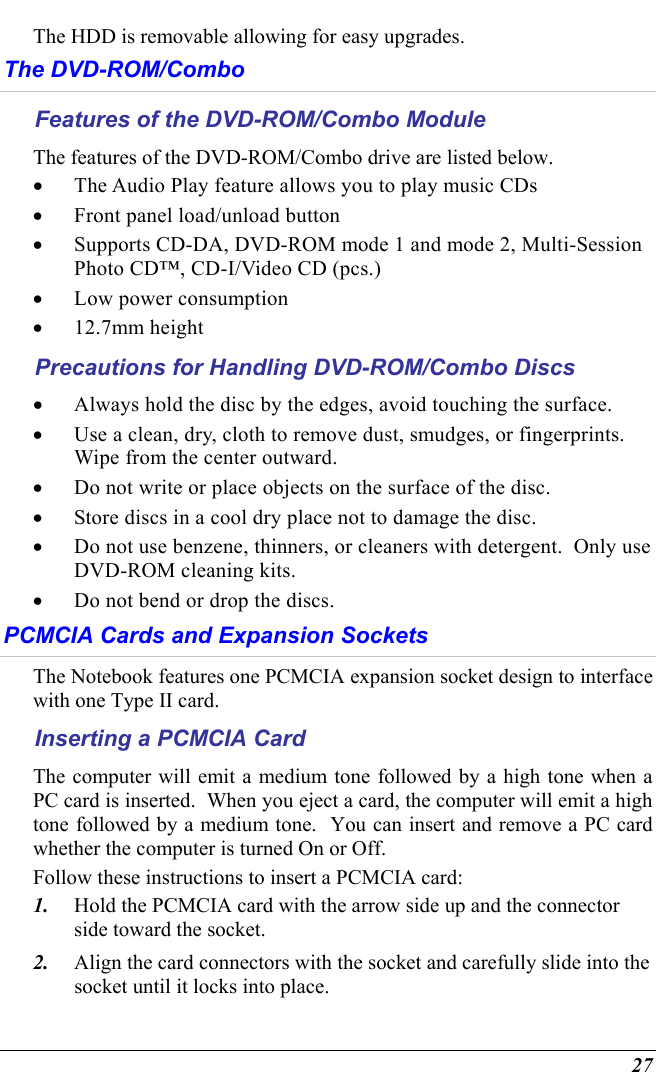  27 The HDD is removable allowing for easy upgrades.  The DVD-ROM/Combo Features of the DVD-ROM/Combo Module The features of the DVD-ROM/Combo drive are listed below. •  The Audio Play feature allows you to play music CDs •  Front panel load/unload button •  Supports CD-DA, DVD-ROM mode 1 and mode 2, Multi-Session Photo CD™, CD-I/Video CD (pcs.) •  Low power consumption •  12.7mm height Precautions for Handling DVD-ROM/Combo Discs •  Always hold the disc by the edges, avoid touching the surface. •  Use a clean, dry, cloth to remove dust, smudges, or fingerprints.  Wipe from the center outward. •  Do not write or place objects on the surface of the disc. •  Store discs in a cool dry place not to damage the disc.   •  Do not use benzene, thinners, or cleaners with detergent.  Only use DVD-ROM cleaning kits. •  Do not bend or drop the discs. PCMCIA Cards and Expansion Sockets The Notebook features one PCMCIA expansion socket design to interface with one Type II card.   Inserting a PCMCIA Card The computer will emit a medium tone followed by a high tone when a PC card is inserted.  When you eject a card, the computer will emit a high tone followed by a medium tone.  You can insert and remove a PC card whether the computer is turned On or Off. Follow these instructions to insert a PCMCIA card: 1.  Hold the PCMCIA card with the arrow side up and the connector side toward the socket. 2.  Align the card connectors with the socket and carefully slide into the socket until it locks into place.   