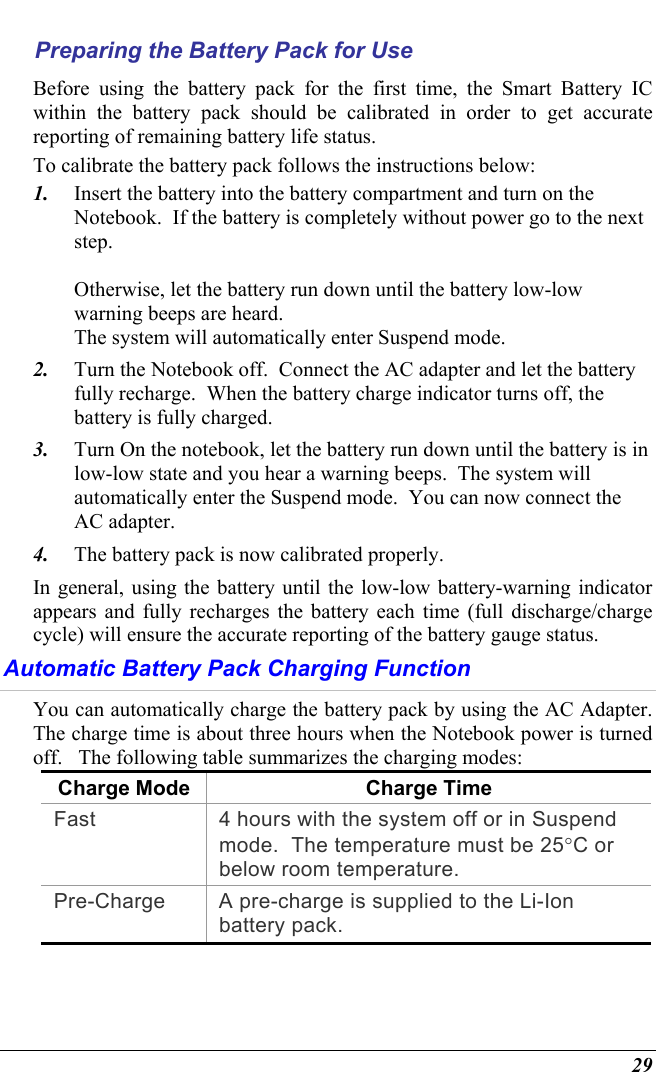  29 Preparing the Battery Pack for Use Before using the battery pack for the first time, the Smart Battery IC within the battery pack should be calibrated in order to get accurate reporting of remaining battery life status.   To calibrate the battery pack follows the instructions below: 1.  Insert the battery into the battery compartment and turn on the Notebook.  If the battery is completely without power go to the next step.    Otherwise, let the battery run down until the battery low-low warning beeps are heard.   The system will automatically enter Suspend mode. 2.  Turn the Notebook off.  Connect the AC adapter and let the battery fully recharge.  When the battery charge indicator turns off, the battery is fully charged. 3.  Turn On the notebook, let the battery run down until the battery is in low-low state and you hear a warning beeps.  The system will automatically enter the Suspend mode.  You can now connect the AC adapter. 4.  The battery pack is now calibrated properly. In general, using the battery until the low-low battery-warning indicator appears and fully recharges the battery each time (full discharge/charge cycle) will ensure the accurate reporting of the battery gauge status. Automatic Battery Pack Charging Function  You can automatically charge the battery pack by using the AC Adapter.  The charge time is about three hours when the Notebook power is turned off.   The following table summarizes the charging modes: Charge Mode Charge Time Fast  4 hours with the system off or in Suspend mode.  The temperature must be 25°C or below room temperature. Pre-Charge  A pre-charge is supplied to the Li-Ion battery pack. 