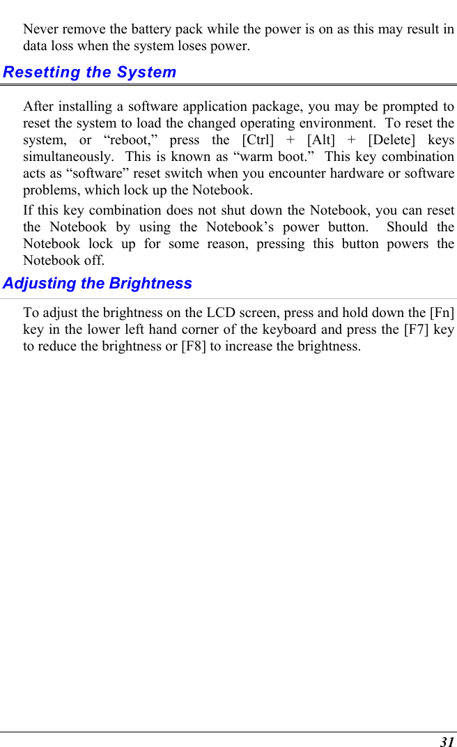  31 Never remove the battery pack while the power is on as this may result in data loss when the system loses power. Resetting the System After installing a software application package, you may be prompted to reset the system to load the changed operating environment.  To reset the system, or “reboot,” press the [Ctrl] + [Alt] + [Delete] keys simultaneously.  This is known as “warm boot.”  This key combination acts as “software” reset switch when you encounter hardware or software problems, which lock up the Notebook.  If this key combination does not shut down the Notebook, you can reset the Notebook by using the Notebook’s power button.  Should the Notebook lock up for some reason, pressing this button powers the Notebook off. Adjusting the Brightness  To adjust the brightness on the LCD screen, press and hold down the [Fn] key in the lower left hand corner of the keyboard and press the [F7] key to reduce the brightness or [F8] to increase the brightness.      
