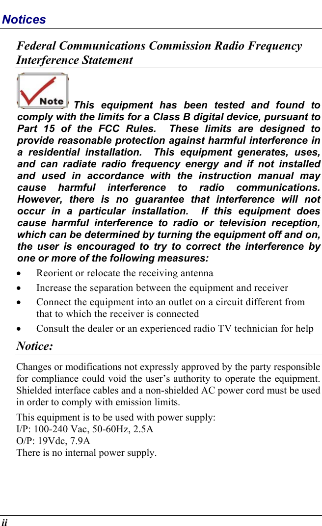  ii Notices Federal Communications Commission Radio Frequency Interference Statement  This equipment has been tested and found to comply with the limits for a Class B digital device, pursuant to Part 15 of the FCC Rules.  These limits are designed to provide reasonable protection against harmful interference in a residential installation.  This equipment generates, uses, and can radiate radio frequency energy and if not installed and used in accordance with the instruction manual may cause harmful interference to radio communications.  However, there is no guarantee that interference will not occur in a particular installation.  If this equipment does cause harmful interference to radio or television reception, which can be determined by turning the equipment off and on, the user is encouraged to try to correct the interference by one or more of the following measures: •  Reorient or relocate the receiving antenna •  Increase the separation between the equipment and receiver •  Connect the equipment into an outlet on a circuit different from that to which the receiver is connected •  Consult the dealer or an experienced radio TV technician for help Notice: Changes or modifications not expressly approved by the party responsible for compliance could void the user’s authority to operate the equipment.  Shielded interface cables and a non-shielded AC power cord must be used in order to comply with emission limits.   This equipment is to be used with power supply: I/P: 100-240 Vac, 50-60Hz, 2.5A O/P: 19Vdc, 7.9A There is no internal power supply. 