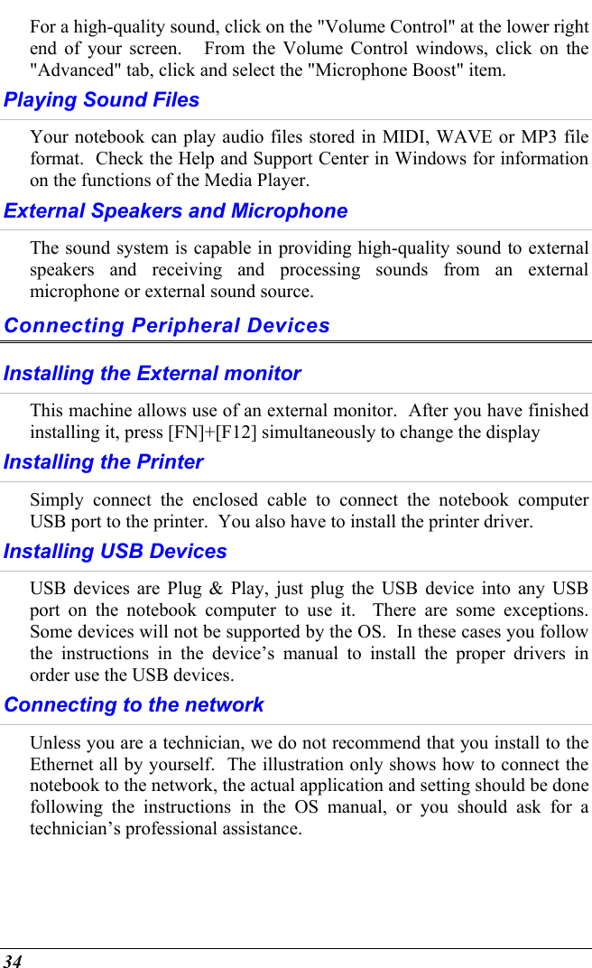  34 For a high-quality sound, click on the &quot;Volume Control&quot; at the lower right end of your screen.   From the Volume Control windows, click on the &quot;Advanced&quot; tab, click and select the &quot;Microphone Boost&quot; item. Playing Sound Files Your notebook can play audio files stored in MIDI, WAVE or MP3 file format.  Check the Help and Support Center in Windows for information on the functions of the Media Player. External Speakers and Microphone The sound system is capable in providing high-quality sound to external speakers and receiving and processing sounds from an external microphone or external sound source. Connecting Peripheral Devices Installing the External monitor This machine allows use of an external monitor.  After you have finished installing it, press [FN]+[F12] simultaneously to change the display Installing the Printer Simply connect the enclosed cable to connect the notebook computer USB port to the printer.  You also have to install the printer driver.   Installing USB Devices USB devices are Plug &amp; Play, just plug the USB device into any USB port on the notebook computer to use it.  There are some exceptions.  Some devices will not be supported by the OS.  In these cases you follow the instructions in the device’s manual to install the proper drivers in order use the USB devices. Connecting to the network Unless you are a technician, we do not recommend that you install to the Ethernet all by yourself.  The illustration only shows how to connect the notebook to the network, the actual application and setting should be done following the instructions in the OS manual, or you should ask for a technician’s professional assistance. 