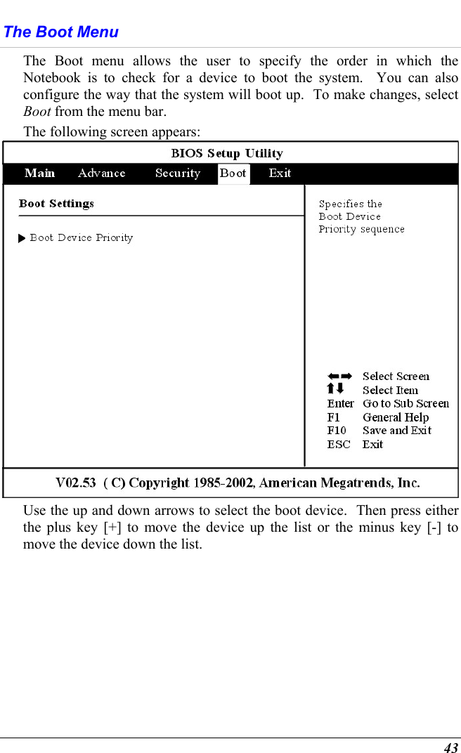  43 The Boot Menu The Boot menu allows the user to specify the order in which the Notebook is to check for a device to boot the system.  You can also configure the way that the system will boot up.  To make changes, select Boot from the menu bar.   The following screen appears:  Use the up and down arrows to select the boot device.  Then press either the plus key [+] to move the device up the list or the minus key [-] to move the device down the list. 