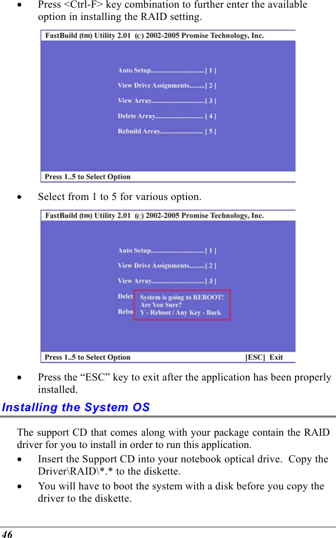  46 •  Press &lt;Ctrl-F&gt; key combination to further enter the available option in installing the RAID setting.  •  Select from 1 to 5 for various option.  •  Press the “ESC” key to exit after the application has been properly installed. Installing the System OS The support CD that comes along with your package contain the RAID driver for you to install in order to run this application. •  Insert the Support CD into your notebook optical drive.  Copy the Driver\RAID\*.* to the diskette.   •  You will have to boot the system with a disk before you copy the driver to the diskette. 