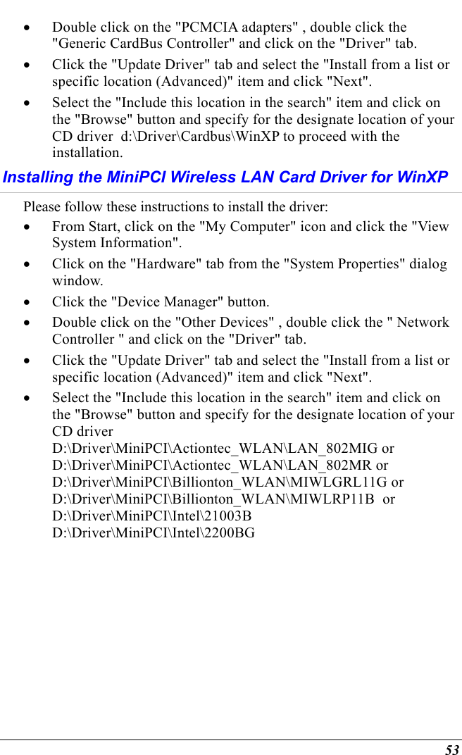  53 •  Double click on the &quot;PCMCIA adapters&quot; , double click the &quot;Generic CardBus Controller&quot; and click on the &quot;Driver&quot; tab. •  Click the &quot;Update Driver&quot; tab and select the &quot;Install from a list or specific location (Advanced)&quot; item and click &quot;Next&quot;. •  Select the &quot;Include this location in the search&quot; item and click on the &quot;Browse&quot; button and specify for the designate location of your CD driver  d:\Driver\Cardbus\WinXP to proceed with the installation. Installing the MiniPCI Wireless LAN Card Driver for WinXP Please follow these instructions to install the driver: •  From Start, click on the &quot;My Computer&quot; icon and click the &quot;View System Information&quot;. •  Click on the &quot;Hardware&quot; tab from the &quot;System Properties&quot; dialog window. •  Click the &quot;Device Manager&quot; button. •  Double click on the &quot;Other Devices&quot; , double click the &quot; Network Controller &quot; and click on the &quot;Driver&quot; tab. •  Click the &quot;Update Driver&quot; tab and select the &quot;Install from a list or specific location (Advanced)&quot; item and click &quot;Next&quot;. •  Select the &quot;Include this location in the search&quot; item and click on the &quot;Browse&quot; button and specify for the designate location of your CD driver  D:\Driver\MiniPCI\Actiontec_WLAN\LAN_802MIG or D:\Driver\MiniPCI\Actiontec_WLAN\LAN_802MR or D:\Driver\MiniPCI\Billionton_WLAN\MIWLGRL11G or D:\Driver\MiniPCI\Billionton_WLAN\MIWLRP11B  or D:\Driver\MiniPCI\Intel\21003B D:\Driver\MiniPCI\Intel\2200BG 