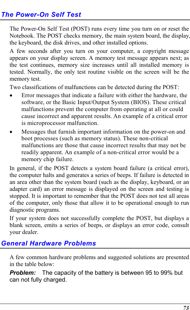  73 The Power-On Self Test The Power-On Self Test (POST) runs every time you turn on or reset the Notebook. The POST checks memory, the main system board, the display, the keyboard, the disk drives, and other installed options.  A few seconds after you turn on your computer, a copyright message appears on your display screen. A memory test message appears next; as the test continues, memory size increases until all installed memory is tested. Normally, the only test routine visible on the screen will be the memory test. Two classifications of malfunctions can be detected during the POST: •  Error messages that indicate a failure with either the hardware, the software, or the Basic Input/Output System (BIOS). These critical malfunctions prevent the computer from operating at all or could cause incorrect and apparent results. An example of a critical error is microprocessor malfunction. •  Messages that furnish important information on the power-on and boot processes (such as memory status). These non-critical malfunctions are those that cause incorrect results that may not be readily apparent. An example of a non-critical error would be a memory chip failure. In general, if the POST detects a system board failure (a critical error), the computer halts and generates a series of beeps. If failure is detected in an area other than the system board (such as the display, keyboard, or an adapter card) an error message is displayed on the screen and testing is stopped. It is important to remember that the POST does not test all areas of the computer, only those that allow it to be operational enough to run diagnostic programs.  If your system does not successfully complete the POST, but displays a blank screen, emits a series of beeps, or displays an error code, consult your dealer. General Hardware Problems  A few common hardware problems and suggested solutions are presented in the table below: Problem:  The capacity of the battery is between 95 to 99% but can not fully charged. 