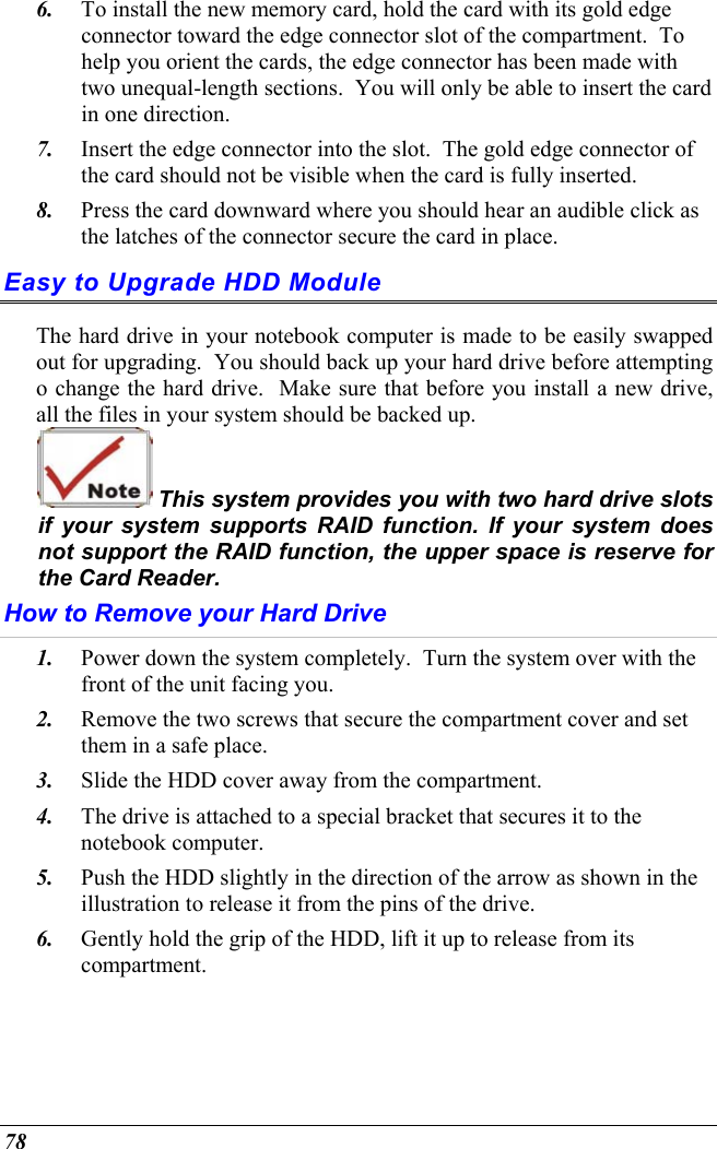  78 6.  To install the new memory card, hold the card with its gold edge connector toward the edge connector slot of the compartment.  To help you orient the cards, the edge connector has been made with two unequal-length sections.  You will only be able to insert the card in one direction. 7.  Insert the edge connector into the slot.  The gold edge connector of the card should not be visible when the card is fully inserted. 8.  Press the card downward where you should hear an audible click as the latches of the connector secure the card in place. Easy to Upgrade HDD Module The hard drive in your notebook computer is made to be easily swapped out for upgrading.  You should back up your hard drive before attempting o change the hard drive.  Make sure that before you install a new drive, all the files in your system should be backed up.  This system provides you with two hard drive slots if your system supports RAID function. If your system does not support the RAID function, the upper space is reserve for the Card Reader.   How to Remove your Hard Drive 1.  Power down the system completely.  Turn the system over with the front of the unit facing you. 2.  Remove the two screws that secure the compartment cover and set them in a safe place. 3.  Slide the HDD cover away from the compartment. 4.  The drive is attached to a special bracket that secures it to the notebook computer.      5.  Push the HDD slightly in the direction of the arrow as shown in the illustration to release it from the pins of the drive. 6.  Gently hold the grip of the HDD, lift it up to release from its compartment. 