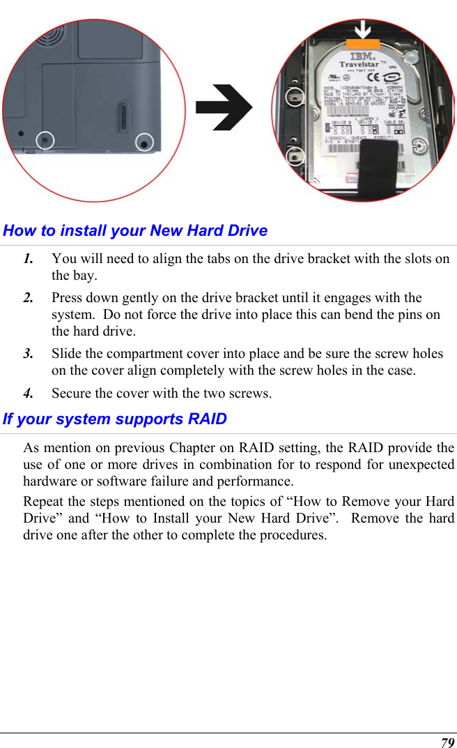  79  How to install your New Hard Drive 1.  You will need to align the tabs on the drive bracket with the slots on the bay.   2.  Press down gently on the drive bracket until it engages with the system.  Do not force the drive into place this can bend the pins on the hard drive. 3.  Slide the compartment cover into place and be sure the screw holes on the cover align completely with the screw holes in the case. 4.  Secure the cover with the two screws. If your system supports RAID As mention on previous Chapter on RAID setting, the RAID provide the use of one or more drives in combination for to respond for unexpected hardware or software failure and performance. Repeat the steps mentioned on the topics of “How to Remove your Hard Drive” and “How to Install your New Hard Drive”.  Remove the hard drive one after the other to complete the procedures. 