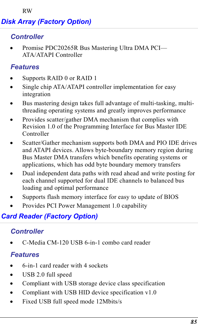  85 RW Disk Array (Factory Option) Controller •  Promise PDC20265R Bus Mastering Ultra DMA PCI—ATA/ATAPI Controller Features •  Supports RAID 0 or RAID 1 •  Single chip ATA/ATAPI controller implementation for easy integration •  Bus mastering design takes full advantage of multi-tasking, multi-threading operating systems and greatly improves performance •  Provides scatter/gather DMA mechanism that complies with Revision 1.0 of the Programming Interface for Bus Master IDE Controller •  Scatter/Gather mechanism supports both DMA and PIO IDE drives and ATAPI devices. Allows byte-boundary memory region during Bus Master DMA transfers which benefits operating systems or applications, which has odd byte boundary memory transfers •  Dual independent data paths with read ahead and write posting for each channel supported for dual IDE channels to balanced bus loading and optimal performance •  Supports flash memory interface for easy to update of BIOS •  Provides PCI Power Management 1.0 capability Card Reader (Factory Option) Controller •  C-Media CM-120 USB 6-in-1 combo card reader Features •  6-in-1 card reader with 4 sockets •  USB 2.0 full speed •  Compliant with USB storage device class specification •  Compliant with USB HID device specification v1.0 •  Fixed USB full speed mode 12Mbits/s 