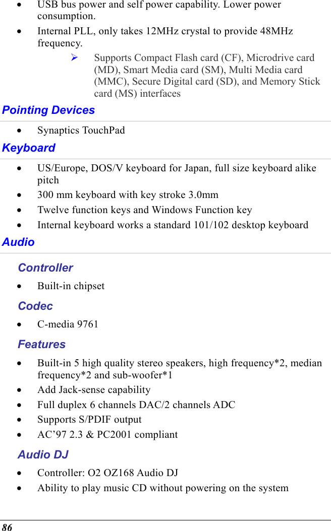  86 •  USB bus power and self power capability. Lower power consumption. •  Internal PLL, only takes 12MHz crystal to provide 48MHz frequency.   Supports Compact Flash card (CF), Microdrive card (MD), Smart Media card (SM), Multi Media card (MMC), Secure Digital card (SD), and Memory Stick card (MS) interfaces Pointing Devices •  Synaptics TouchPad Keyboard •  US/Europe, DOS/V keyboard for Japan, full size keyboard alike pitch •  300 mm keyboard with key stroke 3.0mm •  Twelve function keys and Windows Function key •  Internal keyboard works a standard 101/102 desktop keyboard Audio Controller •  Built-in chipset Codec •  C-media 9761 Features •  Built-in 5 high quality stereo speakers, high frequency*2, median frequency*2 and sub-woofer*1 •  Add Jack-sense capability •  Full duplex 6 channels DAC/2 channels ADC •  Supports S/PDIF output •  AC’97 2.3 &amp; PC2001 compliant Audio DJ •  Controller: O2 OZ168 Audio DJ •  Ability to play music CD without powering on the system 