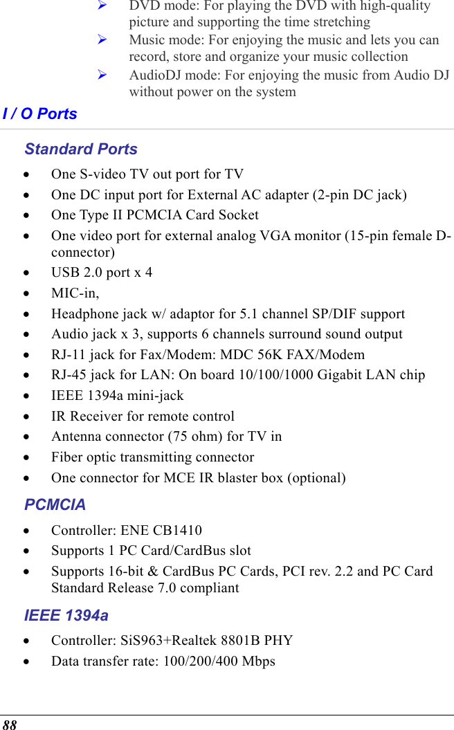  88   DVD mode: For playing the DVD with high-quality picture and supporting the time stretching   Music mode: For enjoying the music and lets you can record, store and organize your music collection   AudioDJ mode: For enjoying the music from Audio DJ without power on the system I / O Ports Standard Ports •  One S-video TV out port for TV •  One DC input port for External AC adapter (2-pin DC jack) •  One Type II PCMCIA Card Socket •  One video port for external analog VGA monitor (15-pin female D-connector) •  USB 2.0 port x 4 •  MIC-in,  •  Headphone jack w/ adaptor for 5.1 channel SP/DIF support •  Audio jack x 3, supports 6 channels surround sound output •  RJ-11 jack for Fax/Modem: MDC 56K FAX/Modem •  RJ-45 jack for LAN: On board 10/100/1000 Gigabit LAN chip •  IEEE 1394a mini-jack •  IR Receiver for remote control •  Antenna connector (75 ohm) for TV in •  Fiber optic transmitting connector •  One connector for MCE IR blaster box (optional) PCMCIA •  Controller: ENE CB1410 •  Supports 1 PC Card/CardBus slot •  Supports 16-bit &amp; CardBus PC Cards, PCI rev. 2.2 and PC Card Standard Release 7.0 compliant IEEE 1394a •  Controller: SiS963+Realtek 8801B PHY •  Data transfer rate: 100/200/400 Mbps 