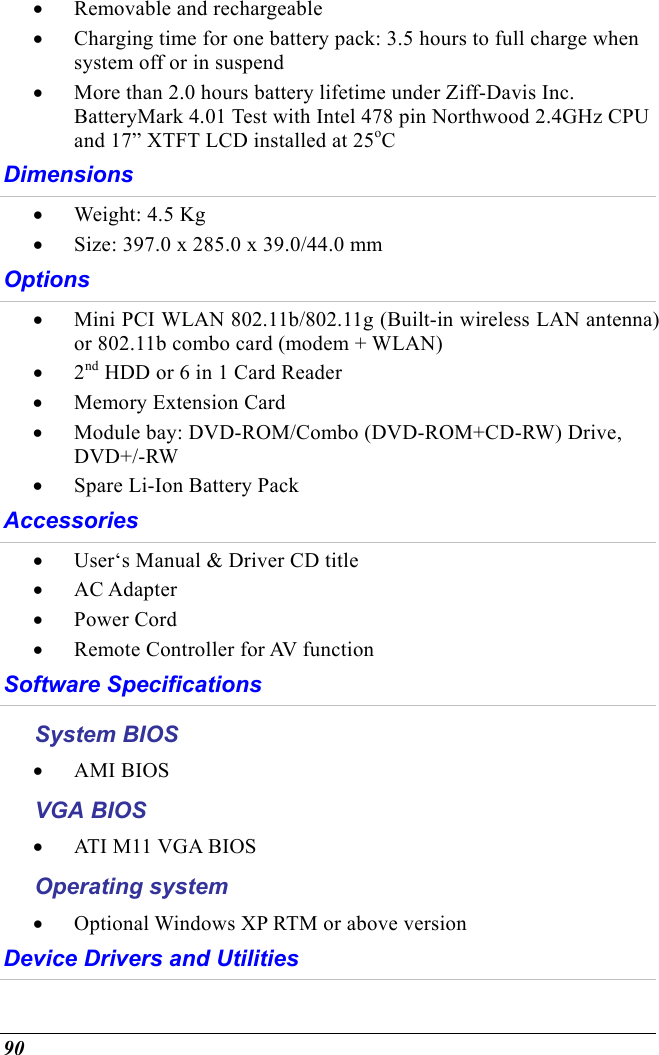  90 •  Removable and rechargeable •  Charging time for one battery pack: 3.5 hours to full charge when system off or in suspend •  More than 2.0 hours battery lifetime under Ziff-Davis Inc. BatteryMark 4.01 Test with Intel 478 pin Northwood 2.4GHz CPU and 17” XTFT LCD installed at 25oC Dimensions •  Weight: 4.5 Kg •  Size: 397.0 x 285.0 x 39.0/44.0 mm  Options •  Mini PCI WLAN 802.11b/802.11g (Built-in wireless LAN antenna) or 802.11b combo card (modem + WLAN) •  2nd HDD or 6 in 1 Card Reader •  Memory Extension Card •  Module bay: DVD-ROM/Combo (DVD-ROM+CD-RW) Drive, DVD+/-RW •  Spare Li-Ion Battery Pack Accessories •  User‘s Manual &amp; Driver CD title •  AC Adapter •  Power Cord  •  Remote Controller for AV function Software Specifications System BIOS •  AMI BIOS VGA BIOS •  ATI M11 VGA BIOS Operating system •  Optional Windows XP RTM or above version Device Drivers and Utilities 
