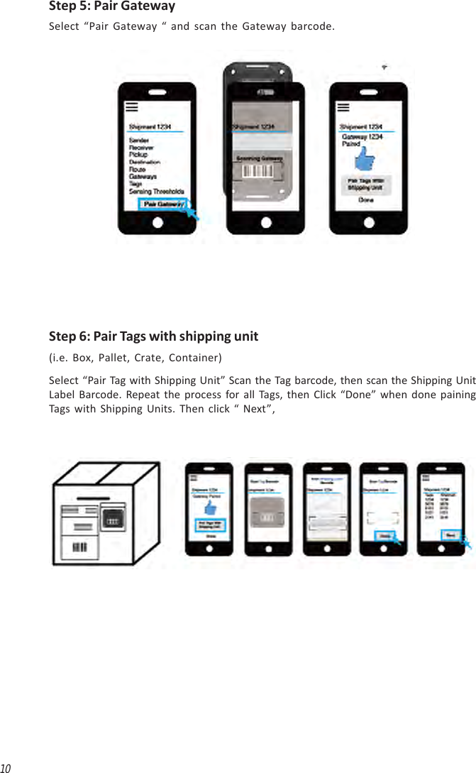 10Step 5: Pair GatewaySelect “Pair Gateway “ and scan the Gateway barcode.Step 6: Pair Tags with shipping unit(i.e. Box, Pallet, Crate, Container)Select “Pair Tag with Shipping Unit” Scan the Tag barcode, then scan the Shipping UnitLabel Barcode. Repeat the process for all Tags, then Click “Done” when done painingTags with Shipping Units. Then click “ Next”,