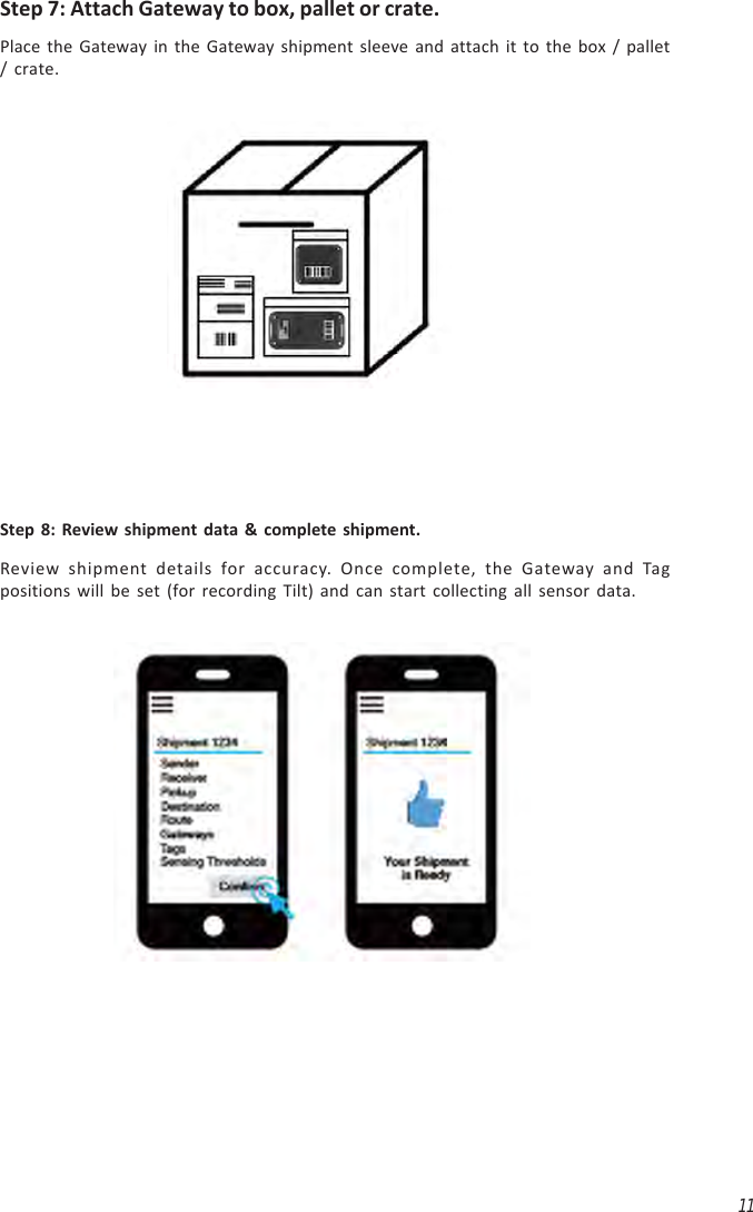 11Step 7: Attach Gateway to box, pallet or crate.Place the Gateway in the Gateway shipment sleeve and attach it to the box / pallet/ crate.Step 8: Review shipment data &amp; complete shipment.Review shipment details for accuracy. Once complete, the Gateway and Tagpositions will be set (for recording Tilt) and can start collecting all sensor data.