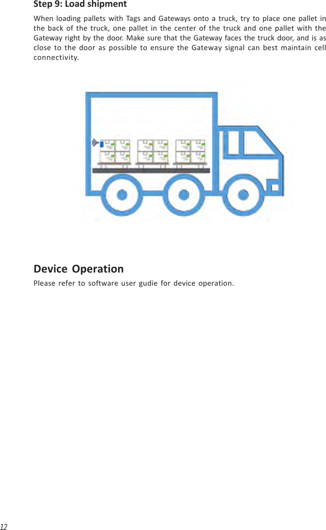 12Step 9: Load shipmentWhen loading pallets with Tags and Gateways onto a truck, try to place one pallet inthe back of the truck, one pallet in the center of the truck and one pallet with theGateway right by the door. Make sure that the Gateway faces the truck door, and is asclose to the door as possible to ensure the Gateway signal can best maintain cellconnectivity.Device OperationPlease refer to software user gudie for device operation.