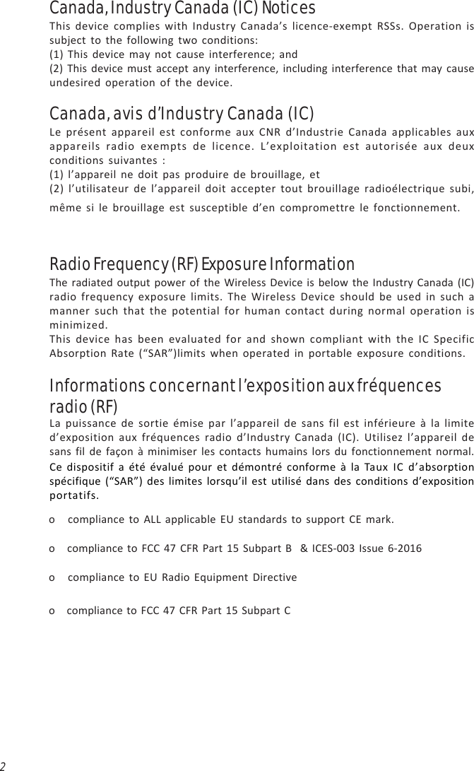 2Canada, Industry Canada (IC) NoticesThis device complies with Industry Canada’s licence-exempt RSSs. Operation issubject to the following two conditions:(1) This device may not cause interference; and(2) This device must accept any interference, including interference that may causeundesired operation of the device.Canada, avis d’Industry Canada (IC)Le présent appareil est conforme aux CNR d’Industrie Canada applicables auxappareils radio exempts de licence. L’exploitation est autorisée aux deuxconditions suivantes :(1) l’appareil ne doit pas produire de brouillage, et(2) l’utilisateur de l’appareil doit accepter tout brouillage radioélectrique subi,même si le brouillage est susceptible d’en compromettre le fonctionnement.Radio Frequency (RF) Exposure InformationThe radiated output power of the Wireless Device is below the Industry Canada (IC)radio frequency exposure limits. The Wireless Device should be used in such amanner such that the potential for human contact during normal operation isminimized.This device has been evaluated for and shown compliant with the IC SpecificAbsorption Rate (“SAR”)limits when operated in portable exposure conditions.La puissance de sortie émise par l’appareil de sans fil est inférieure à la limited’exposition aux fréquences radio d’Industry Canada (IC). Utilisez l’appareil desans fil de façon à minimiser les contacts humains lors du fonctionnement normal.Informations concernant l’exposition aux fréquencesradio (RF)Ce dispositif a été évalué pour et démontré conforme à la Taux IC d’absorptionspécifique (“SAR”) des limites lorsqu’il est utilisé dans des conditions d’expositionportatifs.o   compliance to ALL applicable EU standards to support CE mark.o   compliance to FCC 47 CFR Part 15 Subpart B  &amp; ICES-003 Issue 6-2016o   compliance to EU Radio Equipment Directiveo   compliance to FCC 47 CFR Part 15 Subpart C