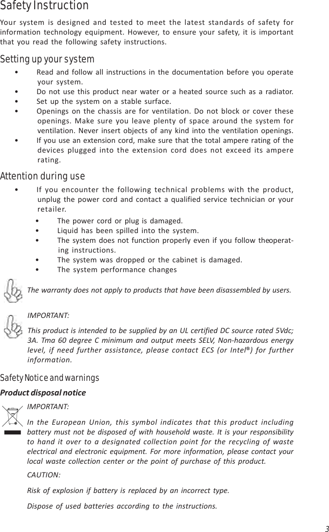 3• If you encounter the following technical problems with the product,unplug the power cord and contact a qualified service technician or yourretailer.Attention during use• The power cord or plug is damaged.• Liquid has been spilled into the system.• The system does not function properly even if you follow the operat-ing instructions.• The system was dropped or the cabinet is damaged.• The system performance changesIMPORTANT:This product is intended to be supplied by an UL certified DC source rated 5Vdc;3A. Tma 60 degree C minimum and output meets SELV, Non-hazardous energylevel, if need further assistance, please contact ECS (or Intel®) for furtherinformation.The warranty does not apply to products that have been disassembled by users.Safety Notice and warningsIMPORTANT:In the European Union, this symbol indicates that this product includingbattery must not be disposed of with household waste. It is your responsibilityto hand it over to a designated collection point for the recycling of wasteelectrical and electronic equipment. For more information, please contact yourlocal waste collection center or the point of purchase of this product.CAUTION:Risk of explosion if battery is replaced by an incorrect type.Dispose of used batteries according to the instructions.Product disposal notice• Read and follow all instructions in the documentation before you operateyour system.• Do not use this product near water or a heated source such as a radiator.• Set up the system on a stable surface.• Openings on the chassis are for ventilation. Do not block or cover theseopenings. Make sure you leave plenty of space around the system forventilation. Never insert objects of any kind into the ventilation openings.• If you use an extension cord, make sure that the total ampere rating of thedevices plugged into the extension cord does not exceed its ampererating.Safety InstructionYour system is designed and tested to meet the latest standards of safety forinformation technology equipment. However, to ensure your safety, it is importantthat you read the following safety instructions.Setting up your system