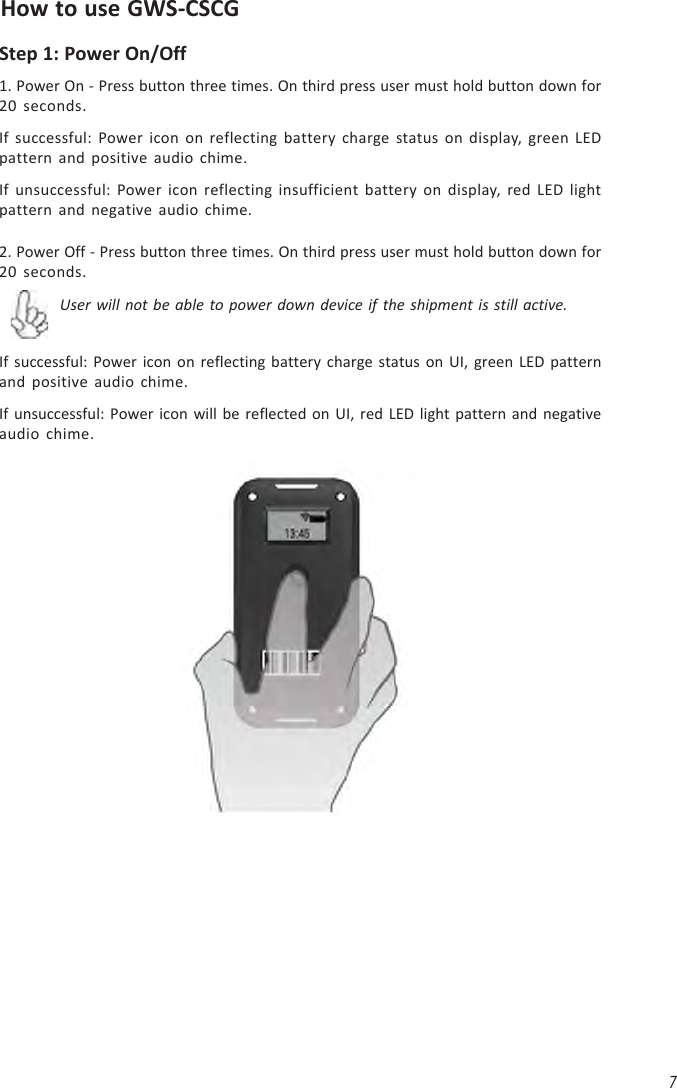 7How to use GWS-CSCGStep 1: Power On/Off1. Power On - Press button three times. On third press user must hold button down for20 seconds.If successful: Power icon on reflecting battery charge status on display, green LEDpattern and positive audio chime.If unsuccessful: Power icon reflecting insufficient battery on display, red LED lightpattern and negative audio chime.2. Power Off - Press button three times. On third press user must hold button down for20 seconds.If successful: Power icon on reflecting battery charge status on UI, green LED patternand positive audio chime.If unsuccessful: Power icon will be reflected on UI, red LED light pattern and negativeaudio chime.User will not be able to power down device if the shipment is still active.