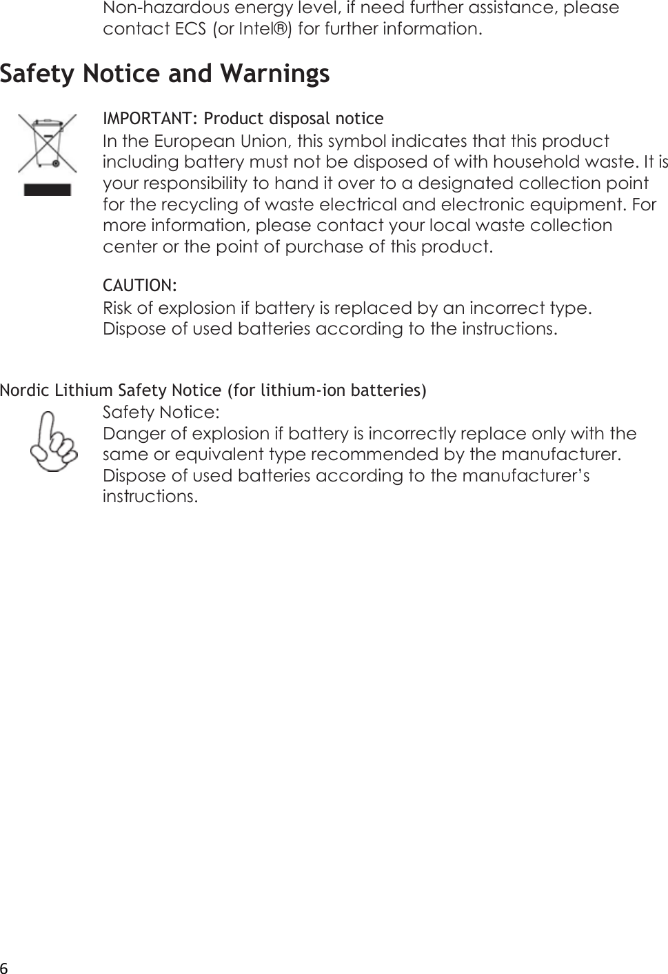  6 Non-hazardous energy level, if need further assistance, please contact ECS (or Intel® ) for further information.  Safety Notice and Warnings  IMPORTANT: Product disposal notice In the European Union, this symbol indicates that this product including battery must not be disposed of with household waste. It is your responsibility to hand it over to a designated collection point for the recycling of waste electrical and electronic equipment. For more information, please contact your local waste collection center or the point of purchase of this product.  CAUTION: Risk of explosion if battery is replaced by an incorrect type. Dispose of used batteries according to the instructions.   Nordic Lithium Safety Notice (for lithium-ion batteries) Safety Notice: Danger of explosion if battery is incorrectly replace only with the same or equivalent type recommended by the manufacturer. Dispose of used batteries according to the manufacturer’s instructions.                     