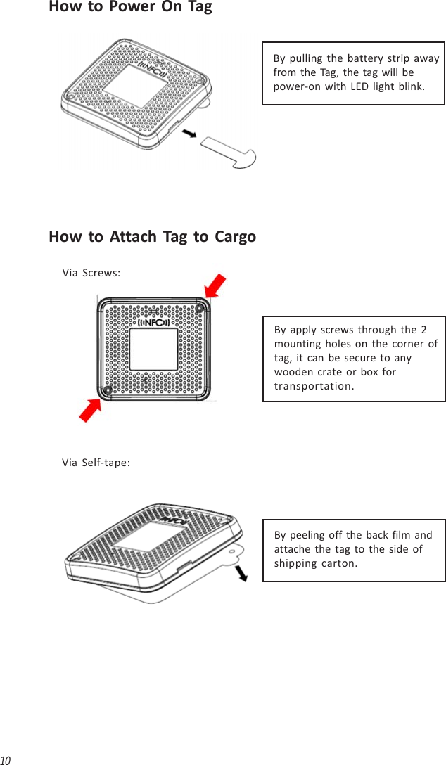 10How to Power On TagHow to Attach Tag to CargoBy pulling the battery strip awayfrom the Tag, the tag will bepower-on with LED light blink.By apply screws through the 2mounting holes on the corner oftag, it can be secure to anywooden crate or box fortransportation.Via Screws:Via Self-tape:By peeling off the back film andattache the tag to the side ofshipping carton.