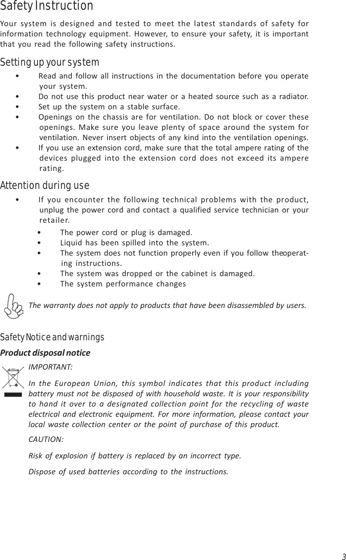 3• If you encounter the following technical problems with the product,unplug the power cord and contact a qualified service technician or yourretailer.Attention during use• The power cord or plug is damaged.• Liquid has been spilled into the system.• The system does not function properly even if you follow the operat-ing instructions.• The system was dropped or the cabinet is damaged.• The system performance changesThe warranty does not apply to products that have been disassembled by users.Safety Notice and warningsIMPORTANT:In the European Union, this symbol indicates that this product includingbattery must not be disposed of with household waste. It is your responsibilityto hand it over to a designated collection point for the recycling of wasteelectrical and electronic equipment. For more information, please contact yourlocal waste collection center or the point of purchase of this product.CAUTION:Risk of explosion if battery is replaced by an incorrect type.Dispose of used batteries according to the instructions.Product disposal notice• Read and follow all instructions in the documentation before you operateyour system.• Do not use this product near water or a heated source such as a radiator.• Set up the system on a stable surface.• Openings on the chassis are for ventilation. Do not block or cover theseopenings. Make sure you leave plenty of space around the system forventilation. Never insert objects of any kind into the ventilation openings.• If you use an extension cord, make sure that the total ampere rating of thedevices plugged into the extension cord does not exceed its ampererating.Safety InstructionYour system is designed and tested to meet the latest standards of safety forinformation technology equipment. However, to ensure your safety, it is importantthat you read the following safety instructions.Setting up your system