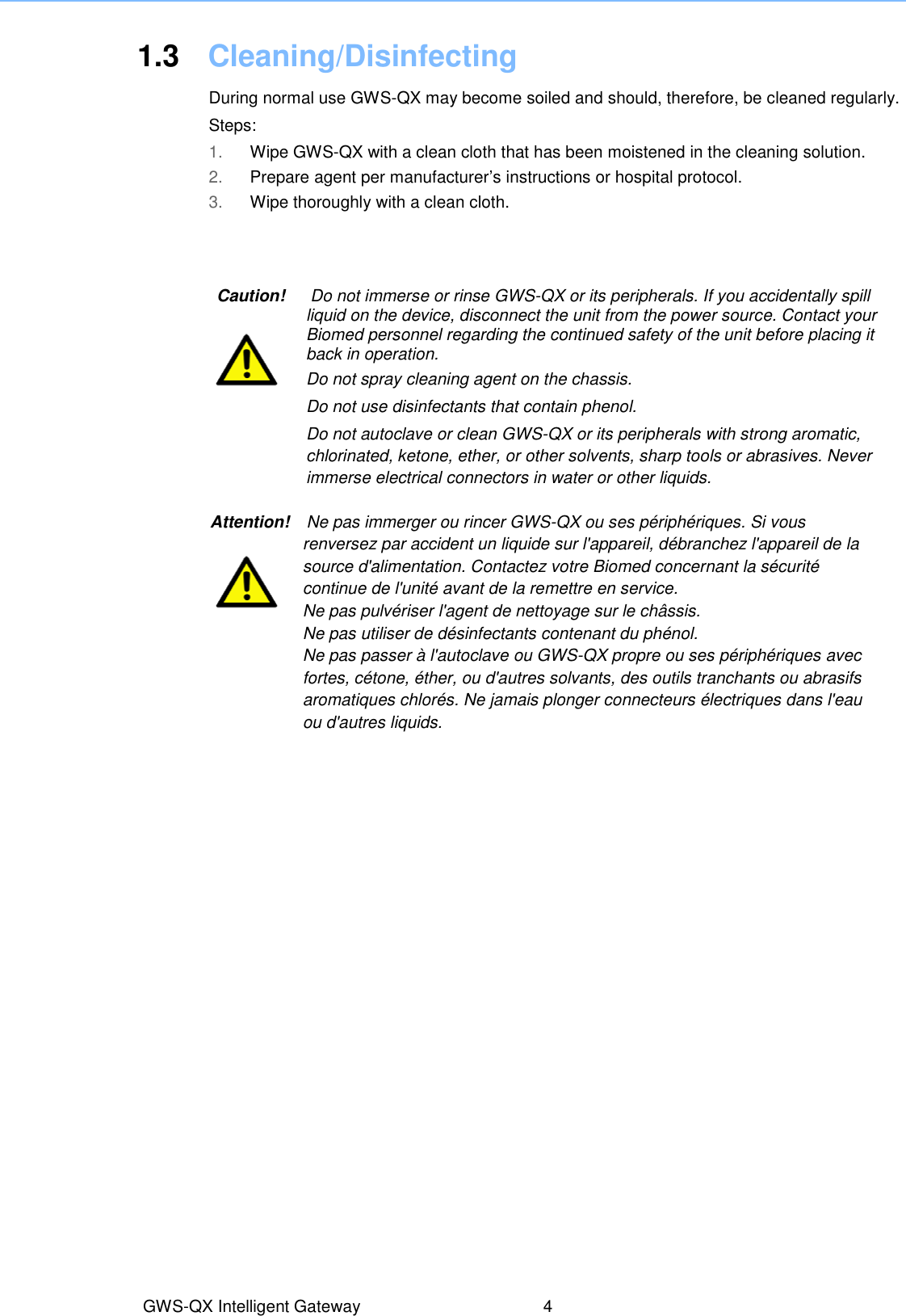 1.3  Cleaning/Disinfecting  During normal use GWS-QX may become soiled and should, therefore, be cleaned regularly.  Steps: 1. Wipe GWS-QX with a clean cloth that has been moistened in the cleaning solution. 2. Prepare agent per manufacturer’s instructions or hospital protocol. 3. Wipe thoroughly with a clean cloth. Caution!      Do not immerse or rinse GWS-QX or its peripherals. If you accidentally spill liquid on the device, disconnect the unit from the power source. Contact your Biomed personnel regarding the continued safety of the unit before placing it back in operation. Do not spray cleaning agent on the chassis.   Do not use disinfectants that contain phenol. Do not autoclave or clean GWS-QX or its peripherals with strong aromatic, chlorinated, ketone, ether, or other solvents, sharp tools or abrasives. Never immerse electrical connectors in water or other liquids. GWS-QX Intelligent Gateway  4 Attention!    Ne pas immerger ou rincer GWS-QX ou ses périphériques. Si vous renversez par accident un liquide sur l&apos;appareil, débranchez l&apos;appareil de la source d&apos;alimentation. Contactez votre Biomed concernant la sécurité continue de l&apos;unité avant de la remettre en service.   Ne pas pulvériser l&apos;agent de nettoyage sur le châssis.   Ne pas utiliser de désinfectants contenant du phénol.   Ne pas passer à l&apos;autoclave ou GWS-QX propre ou ses périphériques avec fortes, cétone, éther, ou d&apos;autres solvants, des outils tranchants ou abrasifs aromatiques chlorés. Ne jamais plonger connecteurs électriques dans l&apos;eau ou d&apos;autres liquids.  