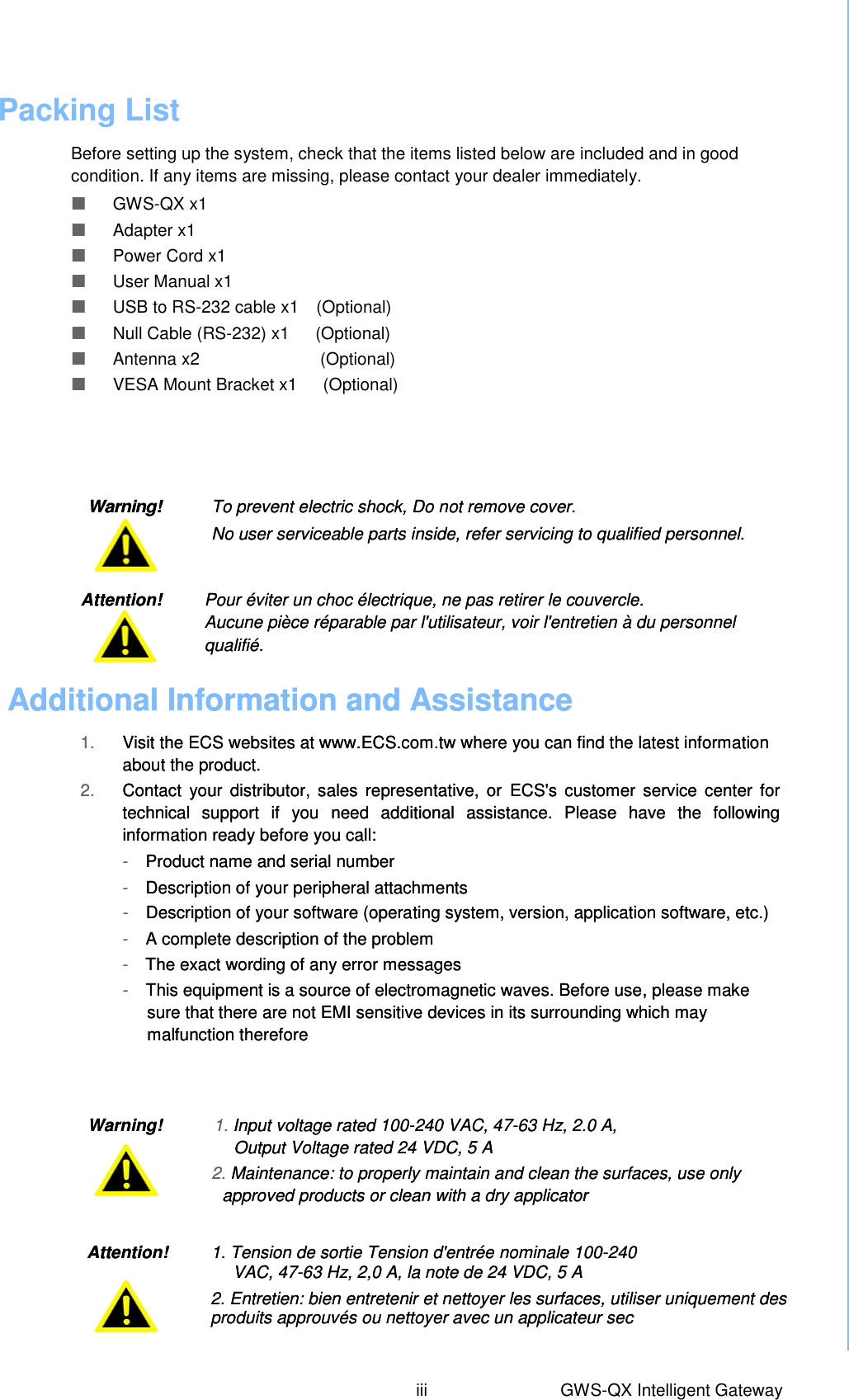 Packing List  Before setting up the system, check that the items listed below are included and in good condition. If any items are missing, please contact your dealer immediately.   GWS-QX x1  Adapter x1  Power Cord x1  User Manual x1  USB to RS-232 cable x1  (Optional)  Null Cable (RS-232) x1    (Optional)  Antenna x2                            (Optional)  VESA Mount Bracket x1      (Optional)Warning!      To prevent electric shock, Do not remove cover.  No user serviceable parts inside, refer servicing to qualified personnel. Additional Information and Assistance  1. Visit the ECS websites at www.ECS.com.tw where you can find the latest information about the product. 2. Contact  your distributor,  sales  representative,  or  ECS&apos;s  customer service  center  for technical  support  if  you  need  additional  assistance.  Please  have  the  following information ready before you call: -  Product name and serial number -  Description of your peripheral attachments -  Description of your software (operating system, version, application software, etc.) -  A complete description of the problem -  The exact wording of any error messages -  This equipment is a source of electromagnetic waves. Before use, please make sure that there are not EMI sensitive devices in its surrounding which may malfunction therefore Warning!            1. Input voltage rated 100-240 VAC, 47-63 Hz, 2.0 A,   Output Voltage rated 24 VDC, 5 A 2. Maintenance: to properly maintain and clean the surfaces, use only approved products or clean with a dry applicator iii  GWS-QX Intelligent Gateway Attention!     Pour éviter un choc électrique, ne pas retirer le couvercle.   Aucune pièce réparable par l&apos;utilisateur, voir l&apos;entretien à du personnel qualifié. Attention!          1. Tension de sortie Tension d&apos;entrée nominale 100-240   VAC, 47-63 Hz, 2,0 A, la note de 24 VDC, 5 A 2. Entretien: bien entretenir et nettoyer les surfaces, utiliser uniquement des produits approuvés ou nettoyer avec un applicateur sec   Warning!      To prevent electric shock, Do not remove cover.  No user serviceable parts inside, refer servicing to qualified personnel. Additional Information and Assistance  1. Visit the ECS websites at www.ECS.com.tw where you can find the latest information about the product. 2. Contact  your distributor,  sales  representative,  or  ECS&apos;s  customer service  center  for technical  support  if  you  need  additional  assistance.  Please  have  the  following information ready before you call: -  Product name and serial number -  Description of your peripheral attachments -  Description of your software (operating system, version, application software, etc.) -  A complete description of the problem -  The exact wording of any error messages -  This equipment is a source of electromagnetic waves. Before use, please make sure that there are not EMI sensitive devices in its surrounding which may malfunction therefore Warning!            1. Input voltage rated 100-240 VAC, 47-63 Hz, 2.0 A,   Output Voltage rated 24 VDC, 5 A 2. Maintenance: to properly maintain and clean the surfaces, use only approved products or clean with a dry applicator Attention!     Pour éviter un choc électrique, ne pas retirer le couvercle.   Aucune pièce réparable par l&apos;utilisateur, voir l&apos;entretien à du personnel qualifié. Attention!          1. Tension de sortie Tension d&apos;entrée nominale 100-240   VAC, 47-63 Hz, 2,0 A, la note de 24 VDC, 5 A 2. Entretien: bien entretenir et nettoyer les surfaces, utiliser uniquement des produits approuvés ou nettoyer avec un applicateur sec   