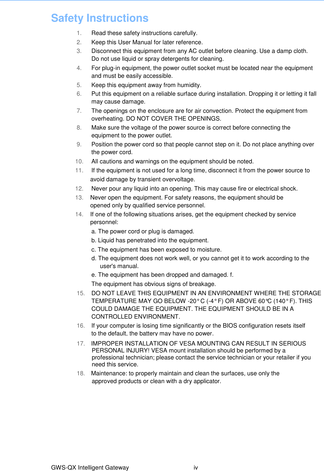 Safety Instructions  1. Read these safety instructions carefully. 2. Keep this User Manual for later reference. 3. Disconnect this equipment from any AC outlet before cleaning. Use a damp cloth. Do not use liquid or spray detergents for cleaning. 4. For plug-in equipment, the power outlet socket must be located near the equipment and must be easily accessible. 5. Keep this equipment away from humidity. 6. Put this equipment on a reliable surface during installation. Dropping it or letting it fall may cause damage. 7. The openings on the enclosure are for air convection. Protect the equipment from overheating. DO NOT COVER THE OPENINGS. 8. Make sure the voltage of the power source is correct before connecting the equipment to the power outlet. 9. Position the power cord so that people cannot step on it. Do not place anything over the power cord. 10. All cautions and warnings on the equipment should be noted. 11. If the equipment is not used for a long time, disconnect it from the power source to   avoid damage by transient overvoltage. 12. Never pour any liquid into an opening. This may cause fire or electrical shock. 13. Never open the equipment. For safety reasons, the equipment should be opened only by qualified service personnel. 14. If one of the following situations arises, get the equipment checked by service personnel: a. The power cord or plug is damaged. b. Liquid has penetrated into the equipment. c. The equipment has been exposed to moisture. d. The equipment does not work well, or you cannot get it to work according to the user&apos;s manual. e. The equipment has been dropped and damaged. f. The equipment has obvious signs of breakage. 15. DO NOT LEAVE THIS EQUIPMENT IN AN ENVIRONMENT WHERE THE STORAGE TEMPERATURE MAY GO BELOW -20° C (-4° F) OR ABOVE 60°C (140° F). THIS COULD DAMAGE THE EQUIPMENT. THE EQUIPMENT SHOULD BE IN A CONTROLLED ENVIRONMENT. 16. If your computer is losing time significantly or the BIOS configuration resets itself to the default, the battery may have no power. 17.  IMPROPER INSTALLATION OF VESA MOUNTING CAN RESULT IN SERIOUS PERSONAL INJURY! VESA mount installation should be performed by a professional technician; please contact the service technician or your retailer if you need this service. GWS-QX Intelligent Gateway  iv 18.    Maintenance: to properly maintain and clean the surfaces, use only the approved products or clean with a dry applicator.   