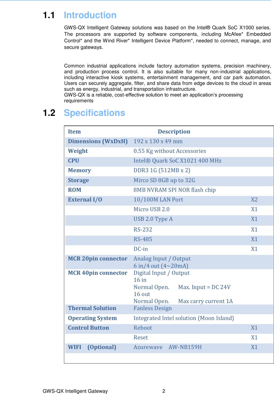    1.1  Introduction  GWS-QX Intelligent Gateway solutions was based on the Intel®  Quark SoC X1000 series. The  processors  are  supported  by  software  components,  including  McAfee*  Embedded Control* and the Wind River* Intelligent Device Platform*, needed to connect, manage, and secure gateways. Common  industrial  applications  include  factory  automation  systems,  precision  machinery, and  production  process  control.  It  is  also  suitable  for  many  non-industrial  applications, including  interactive  kiosk  systems,  entertainment  management,  and  car  park  automation. Users can securely aggregate, filter, and share data from edge devices to the cloud in areas such as energy, industrial, and transportation infrastructure. GWS-QX is a reliable, cost-effective solution to meet an application’s processing requirements 1.2  Specifications          GWS-QX Intelligent Gateway  2 Item Description  Dimensions (WxDxH) 192 x 130 x 49 mm  Weight 0.55 Kg without Accessories  CPU Intel®  Quark SoC X1021 400 MHz  Memory DDR3 1G (512MB x 2)  Storage Mirco SD 8GB up to 32G  ROM 8MB NVRAM SPI NOR flash chip  External I/O 10/100M LAN Port   X2  Micro USB 2.0   X1  USB 2.0 Type A X1  RS-232 X1  RS-485 X1  DC-in X1 MCR 20pin connector Analog Input / Output     6 in/4 out (4~20mA)  MCR 40pin connector Digital Input / Output 16 in Normal Open.      Max. Input = DC 24V 16 out   Normal Open.      Max carry current 1A  Thermal Solution Fanless Design  Operating System Integrated Intel solution (Moon Island)  Control Button Reboot X1  Reset X1 WIFI    (Optional) Azurewave    AW-NB159H X1              