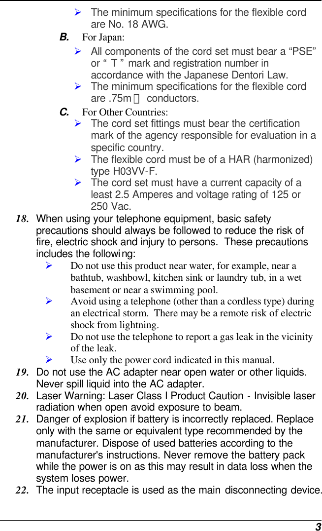  3 Ø The minimum specifications for the flexible cord are No. 18 AWG. B. For Japan: Ø All components of the cord set must bear a “PSE” or “ T ” mark and registration number in accordance with the Japanese Dentori Law. Ø The minimum specifications for the flexible cord are .75m ㎡ conductors. C. For Other Countries: Ø The cord set fittings must bear the certification mark of the agency responsible for evaluation in a specific country. Ø The flexible cord must be of a HAR (harmonized) type H03VV-F. Ø The cord set must have a current capacity of a least 2.5 Amperes and voltage rating of 125 or 250 Vac. 18. When using your telephone equipment, basic safety precautions should always be followed to reduce the risk of fire, electric shock and injury to persons.  These precautions includes the following: Ø Do not use this product near water, for example, near a bathtub, washbowl, kitchen sink or laundry tub, in a wet basement or near a swimming pool. Ø Avoid using a telephone (other than a cordless type) during an electrical storm.  There may be a remote risk of electric shock from lightning. Ø Do not use the telephone to report a gas leak in the vicinity of the leak. Ø Use only the power cord indicated in this manual. 19. Do not use the AC adapter near open water or other liquids. Never spill liquid into the AC adapter. 20. Laser Warning: Laser Class I Product Caution - Invisible laser radiation when open avoid exposure to beam. 21. Danger of explosion if battery is incorrectly replaced. Replace only with the same or equivalent type recommended by the manufacturer. Dispose of used batteries according to the manufacturer&apos;s instructions. Never remove the battery pack while the power is on as this may result in data loss when the system loses power. 22. The input receptacle is used as the main disconnecting device. 