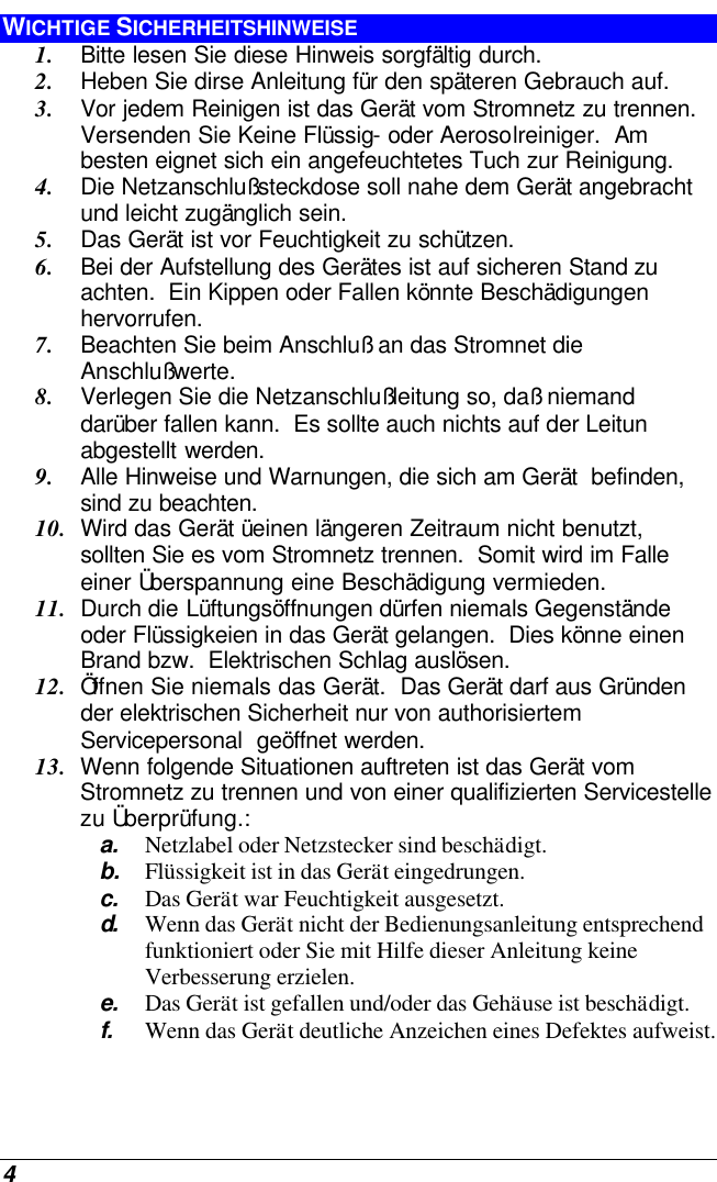  4 WICHTIGE SICHERHEITSHINWEISE 1. Bitte lesen Sie diese Hinweis sorgfältig durch. 2. Heben Sie dirse Anleitung für den späteren Gebrauch auf. 3. Vor jedem Reinigen ist das Gerät vom Stromnetz zu trennen.  Versenden Sie Keine Flüssig- oder Aerosolreiniger.  Am besten eignet sich ein angefeuchtetes Tuch zur Reinigung. 4. Die Netzanschlußsteckdose soll nahe dem Gerät angebracht und leicht zugänglich sein. 5. Das Gerät ist vor Feuchtigkeit zu schützen. 6. Bei der Aufstellung des Gerätes ist auf sicheren Stand zu achten.  Ein Kippen oder Fallen könnte Beschädigungen hervorrufen. 7. Beachten Sie beim Anschluß an das Stromnet die Anschlußwerte. 8. Verlegen Sie die Netzanschlußleitung so, daß niemand darüber fallen kann.  Es sollte auch nichts auf der Leitun abgestellt werden. 9. Alle Hinweise und Warnungen, die sich am Gerät  befinden, sind zu beachten. 10. Wird das Gerät üeinen längeren Zeitraum nicht benutzt, sollten Sie es vom Stromnetz trennen.  Somit wird im Falle einer Überspannung eine Beschädigung vermieden. 11. Durch die Lüftungsöffnungen dürfen niemals Gegenstände oder Flüssigkeien in das Gerät gelangen.  Dies könne einen Brand bzw.  Elektrischen Schlag auslösen. 12. Öffnen Sie niemals das Gerät.  Das Gerät darf aus Gründen der elektrischen Sicherheit nur von authorisiertem Servicepersonal  geöffnet werden. 13. Wenn folgende Situationen auftreten ist das Gerät vom Stromnetz zu trennen und von einer qualifizierten Servicestelle zu Überprüfung.: a. Netzlabel oder Netzstecker sind beschädigt. b. Flüssigkeit ist in das Gerät eingedrungen. c. Das Gerät war Feuchtigkeit ausgesetzt. d.  Wenn das Gerät nicht der Bedienungsanleitung entsprechend funktioniert oder Sie mit Hilfe dieser Anleitung keine Verbesserung erzielen. e. Das Gerät ist gefallen und/oder das Gehäuse ist beschädigt. f. Wenn das Gerät deutliche Anzeichen eines Defektes aufweist. 