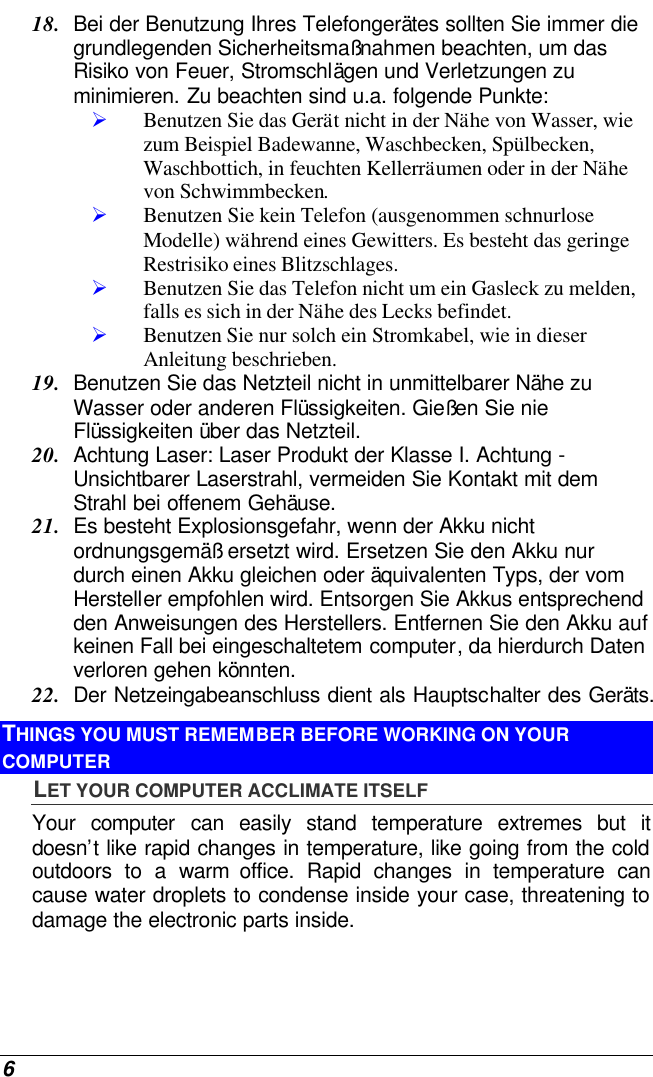  6 18. Bei der Benutzung Ihres Telefongerätes sollten Sie immer die grundlegenden Sicherheitsmaßnahmen beachten, um das Risiko von Feuer, Stromschlägen und Verletzungen zu minimieren. Zu beachten sind u.a. folgende Punkte:  Ø Benutzen Sie das Gerät nicht in der Nähe von Wasser, wie zum Beispiel Badewanne, Waschbecken, Spülbecken, Waschbottich, in feuchten Kellerräumen oder in der Nähe von Schwimmbecken.  Ø Benutzen Sie kein Telefon (ausgenommen schnurlose Modelle) während eines Gewitters. Es besteht das geringe Restrisiko eines Blitzschlages.  Ø Benutzen Sie das Telefon nicht um ein Gasleck zu melden, falls es sich in der Nähe des Lecks befindet. Ø Benutzen Sie nur solch ein Stromkabel, wie in dieser Anleitung beschrieben. 19. Benutzen Sie das Netzteil nicht in unmittelbarer Nähe zu Wasser oder anderen Flüssigkeiten. Gießen Sie nie Flüssigkeiten über das Netzteil. 20. Achtung Laser: Laser Produkt der Klasse I. Achtung - Unsichtbarer Laserstrahl, vermeiden Sie Kontakt mit dem Strahl bei offenem Gehäuse. 21. Es besteht Explosionsgefahr, wenn der Akku nicht ordnungsgemäß ersetzt wird. Ersetzen Sie den Akku nur durch einen Akku gleichen oder äquivalenten Typs, der vom Hersteller empfohlen wird. Entsorgen Sie Akkus entsprechend den Anweisungen des Herstellers. Entfernen Sie den Akku auf keinen Fall bei eingeschaltetem computer, da hierdurch Daten verloren gehen könnten. 22. Der Netzeingabeanschluss dient als Hauptschalter des Geräts. THINGS YOU MUST REMEMBER BEFORE WORKING ON YOUR COMPUTER LET YOUR COMPUTER ACCLIMATE ITSELF Your  computer can easily stand temperature extremes but it doesn’t like rapid changes in temperature, like going from the cold outdoors to a warm office. Rapid changes in temperature can cause water droplets to condense inside your case, threatening to damage the electronic parts inside.   