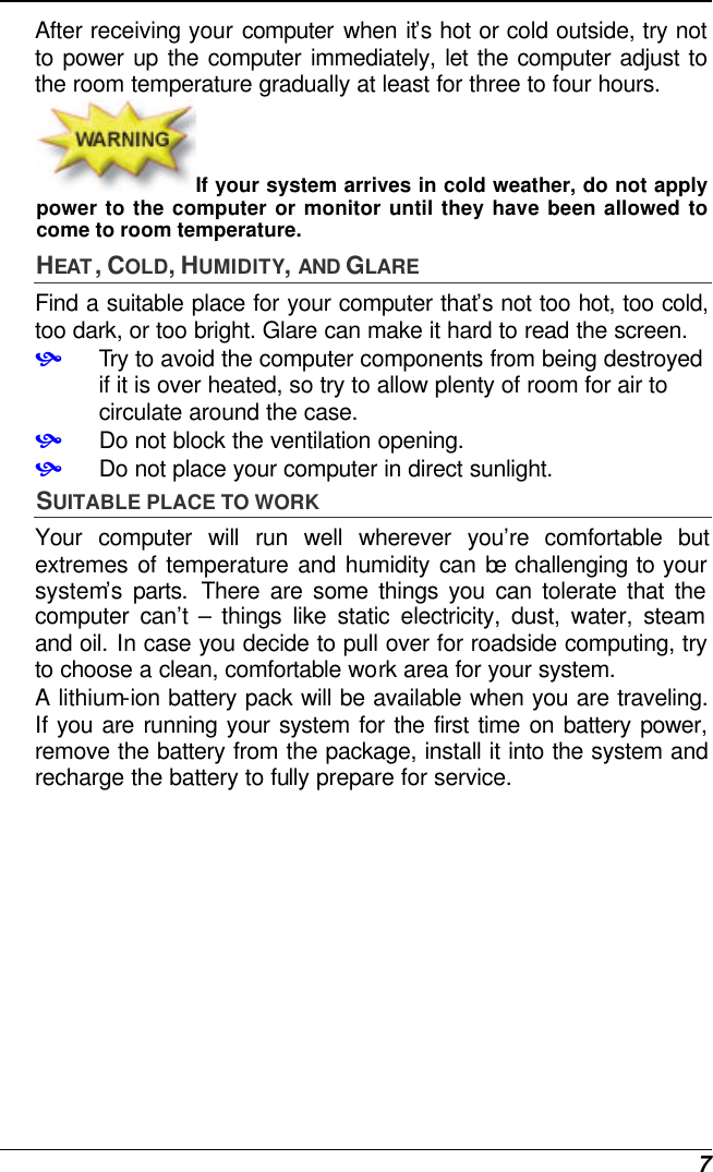  7 After receiving your computer when it’s hot or cold outside, try not to power up the computer immediately, let the computer adjust to the room temperature gradually at least for three to four hours. If your system arrives in cold weather, do not apply power to the computer or monitor until they have been allowed to come to room temperature. HEAT , COLD, HUMIDITY, AND GLARE Find a suitable place for your computer that’s not too hot, too cold, too dark, or too bright. Glare can make it hard to read the screen.   • Try to avoid the computer components from being destroyed if it is over heated, so try to allow plenty of room for air to circulate around the case.   • Do not block the ventilation opening.  • Do not place your computer in direct sunlight. SUITABLE PLACE TO WORK Your computer will run well wherever you’re comfortable but extremes of temperature and humidity can be challenging to your system’s parts. There are some things you can tolerate that the computer can’t  – things like static electricity, dust, water, steam and oil. In case you decide to pull over for roadside computing, try to choose a clean, comfortable work area for your system. A lithium-ion battery pack will be available when you are traveling. If you are running your system for the first time on battery power, remove the battery from the package, install it into the system and recharge the battery to fully prepare for service. 