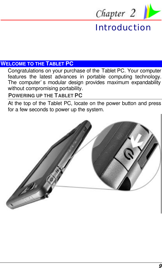  9  Introduction WELCOME TO THE TABLET PC Congratulations on your purchase of the Tablet PC. Your computer features the latest advances in portable computing technology. The  computer’s modular design provides maximum expandability without compromising portability.   POWERING UP THE TABLET PC At the top of the Tablet PC, locate on the power button and press for a few seconds to power up the system.  
