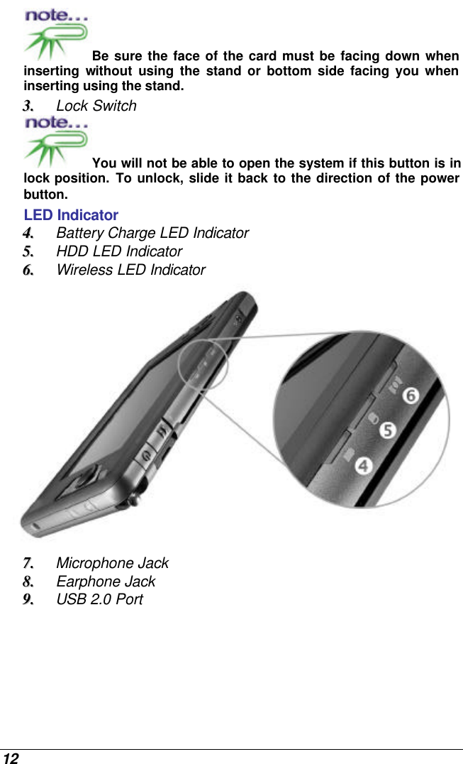  12 Be sure the face of the card must be facing down when inserting  without using the stand or bottom side facing you when inserting using the stand. 33..  Lock Switch You will not be able to open the system if this button is in lock position. To unlock, slide it back to the direction of the power button.   LED Indicator 44..  Battery Charge LED Indicator 55..  HDD LED Indicator 66..  Wireless LED Indicator  77..  Microphone Jack 88..  Earphone Jack 99..  USB 2.0 Port 