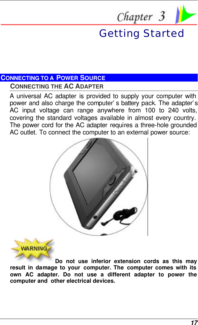  17  Getting Started CONNECTING TO A  POWER SOURCE CONNECTING THE AC ADAPTER A universal AC adapter is provided to supply your computer with power and also charge the computer’s battery pack. The adapter’s AC input voltage can range anywhere from 100 to 240 volts, covering the standard voltages available in almost every country. The power cord for the AC adapter requires a three-hole grounded AC outlet. To connect the computer to an external power source:  Do not use inferior extension cords as this may result in damage to your computer. The computer comes with its own AC adapter. Do not use a different adapter to power the computer and  other electrical devices. 