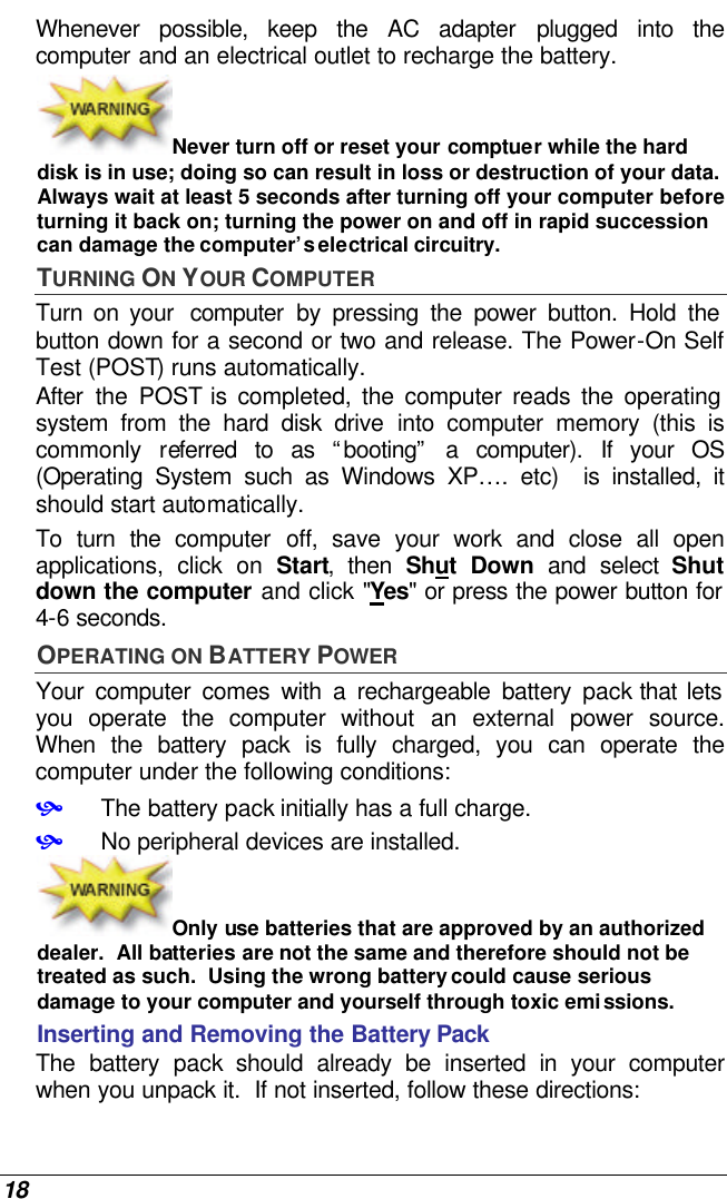  18 Whenever possible, keep the AC adapter plugged into the computer and an electrical outlet to recharge the battery.   Never turn off or reset your comptuer while the hard disk is in use; doing so can result in loss or destruction of your data.  Always wait at least 5 seconds after turning off your computer before turning it back on; turning the power on and off in rapid succession can damage the computer’s electrical circuitry. TURNING ON YOUR COMPUTER Turn on your  computer by pressing the power button. Hold the button down for a second or two and release. The Power-On Self Test (POST) runs automatically.   After the POST is completed, the computer reads the operating system from the hard disk drive into computer memory (this is commonly referred to as “booting” a computer). If your OS (Operating System such as Windows XP…. etc)  is installed, it should start automatically. To turn the computer off, save your work and close all open applications, click on Start, then Shut Down and select Shut down the computer and click &quot;Yes&quot; or press the power button for 4-6 seconds. OPERATING ON BATTERY POWER  Your computer comes with a rechargeable battery pack that lets you operate the computer without an external power source.  When the battery pack is fully charged, you can operate the computer under the following conditions:  • The battery pack initially has a full charge. • No peripheral devices are installed. Only use batteries that are approved by an authorized dealer.  All batteries are not the same and therefore should not be treated as such.  Using the wrong battery could cause serious damage to your computer and yourself through toxic emissions. Inserting and Removing the Battery Pack The battery pack should already be inserted in your computer when you unpack it.  If not inserted, follow these directions: 